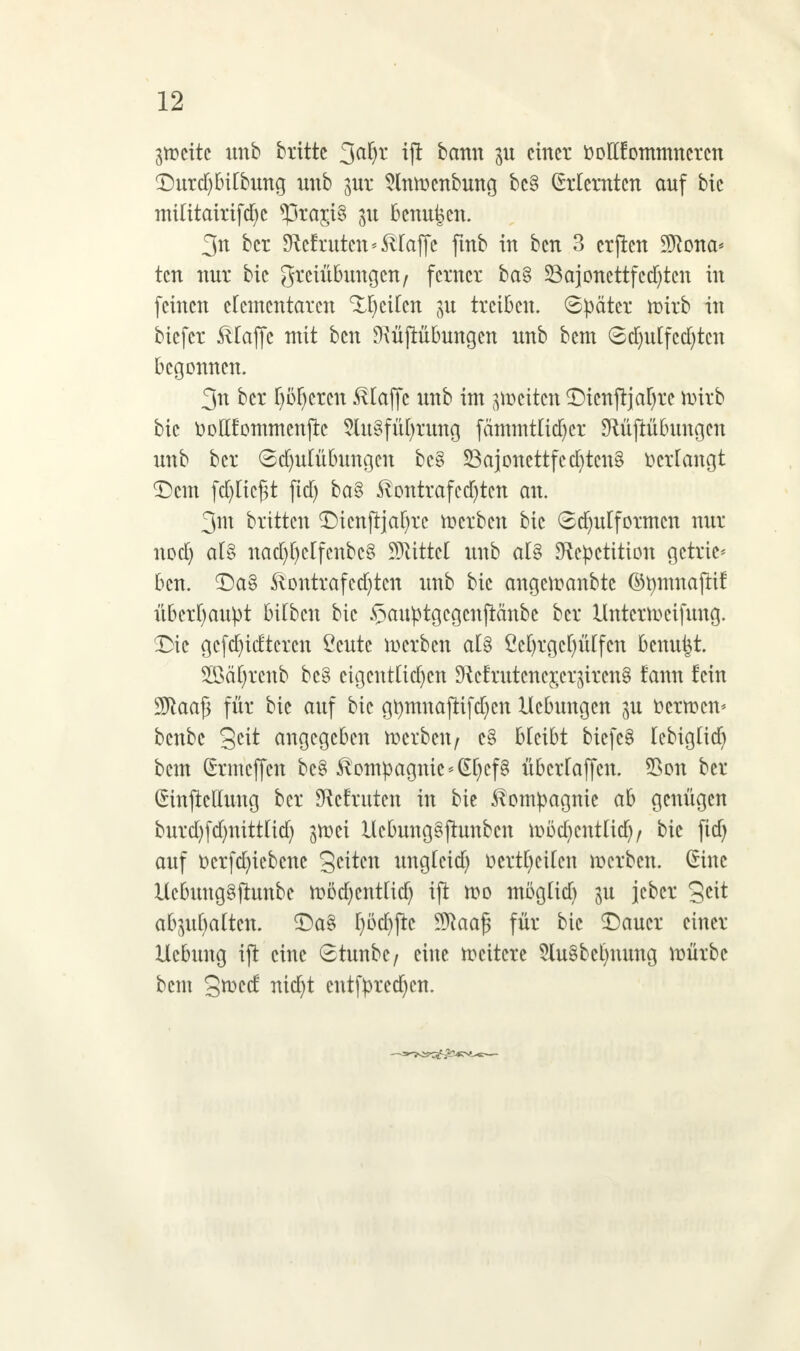 ätocttc unb brittc ift bann einer oolltommncrcn £)urd)bitbung unb jur Slnmcnbung bc§ Erlernten auf bic miütairifd)c ^5ra£t§ 31t benutzen. 3n ber DMritten »SUaffe ftnb in ben 3 crjtcn 9ftona* ten nur bie grciübuugcn/ ferner ba§ 23ajonettfcd)tcn in feinen elementaren Reifen in treiben. Später toirb in biefer klaffe mit ben 9\üjtübungcn unb bem ©tfjutfctfjtcn begonnen. 3n ber f)öf)crcn klaffe unb im feiten ©icnftjafyrc mirb bic üoEfommenjte 5lu§fü()rung fämmtüdjcr SRüftübititgcn unb ber 6d)utübungcn bc§ £3ajonettfcd)tcn§ »erlangt £)cm fdjlicfit fid) ba§ -ßontrafcdjtcn an. 3m britten ©icnftjafyrc toerben bie ©djulfotmcn nur nod) al§ nad)[)crfcnbc§ 93Htte( unb al§ SRcpctition getrie* ben. £)a§ ftontrafcd)tcn unb bic cmgctoanbte ©tymnajlif überhaupt btfbcn bic Sauptgcgcnftanbe ber Untern)eifüng. ©ie gcfd)idtercn Ccute merben al$ ßeljrgeljßlfen benutzt. SÖMfytenb be§ eigentlichen !Hcfrutcner,cqircn§ fann fein 9ftaa£ für bie auf bic gtymnaftifd)cn Hebungen pi ücrtocn* benbe Seit angegeben toerben/ c§ bleibt tiefet IcbigÜdj bem (frmeffen bc§ Kompagnie<§l)cf§ überfajfen. 55on ber (Sinficllung ber SRcfruten in bie Kompagnie ab genügen burd)fd)nittUd) jn)ci Ucbung§ftunbcu toödjentlid)/ bie fid) auf Dcrfcfyiebcnc Seiten unglcid) ucrtl)cUcn derben, ßinc Uebunggftunbe toödjcntfitf) ift U)o möglid) jeber Seit abgalten. £)a§ I)üd)jic 9ftaa£ für bic £)aucr einer Ucbung ift eine 6tunbc/ eine weitere $lu§bcl)nung mürbe bem StDed nid)t cntfprcd)cn.