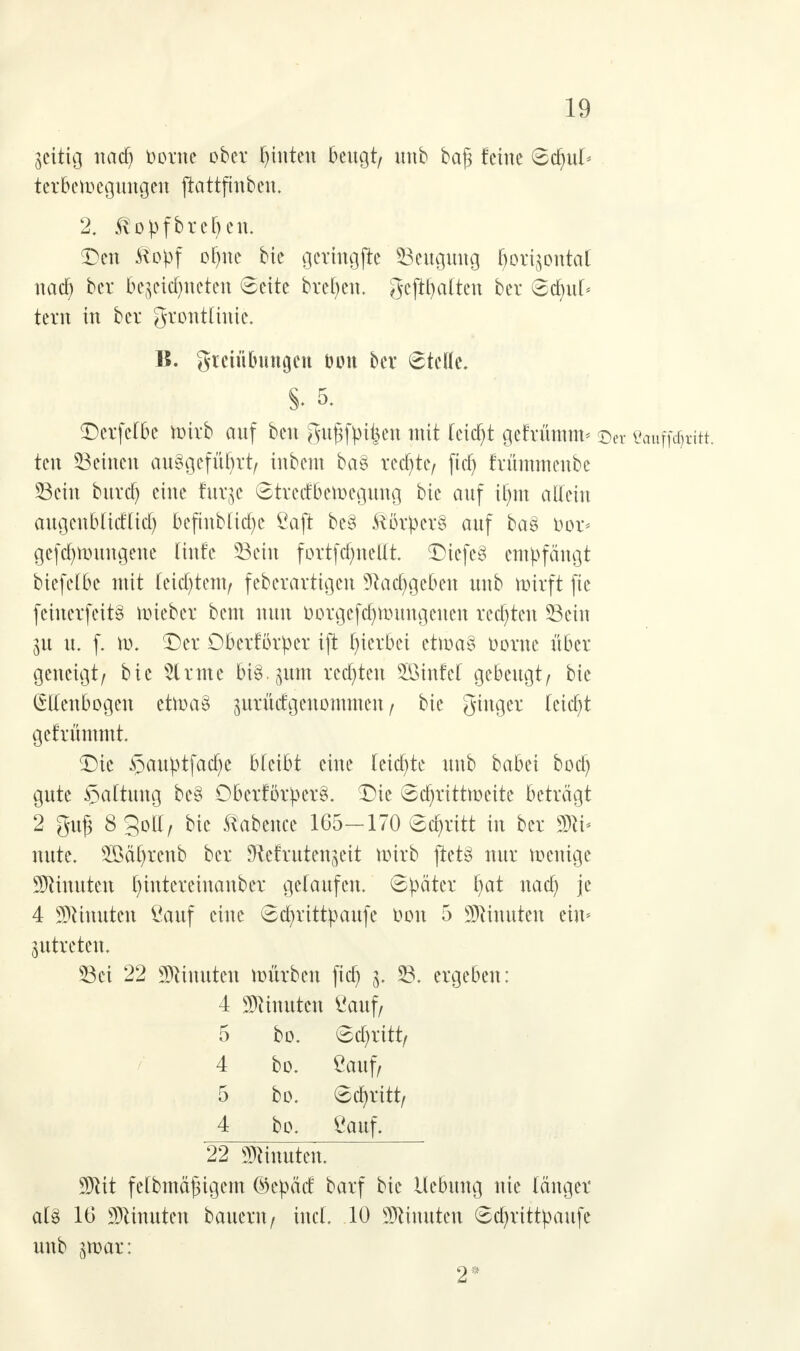 zeitig nad^ Dorne ober hinten beugt, unb ba§ feine Sdnd< terbewegungeu ftattfinben. 2. ßopfbreben. Den &opf of)ne bie getmgjie Beugung horizontal nach ber bezeichneten Seite brcfyeu. gehalten ber Scrm[< tevn in ber grotttlittie. B. gteiübungen bon ber ©teile. Derfelbe wirb auf ben gufjfpiten mit leicht gefrümm* ©er eaaffdjritt, ten Seinen aufgeführt/ inbent ba§ rechte/ ficJ^ frümmeube Sein buref) eine furze Strcdbewcgung bie auf ihm allein augenblicklich 16cftnbJCtct)c Saft be§ ftorpcrS auf ba§ oor< gefd)Wuugene linfe Sein fortfdmeüt. Diefe§ empfängt biefelbe mit leichtem/ feberartigen ?Raabgeben unb wirft fte feiuerfeitf wieber bem nun Dorgcfd)Wungcnen redeten Sein Zu u. f. w. Der Obcrfbrper ift hierbei etwa§ Dorne über geneigt/ bie Sinne Bis. put rechten Sinfel gebeugt/ bie Ellenbogen etwa§ ^urüdgeuommen, bie ginget leicht gefrümmt. Die £auptfache bläht eine letzte unb babei bod) gute ijaltung bc§ Oberförper§. Die Schrittweite beträgt 2 gu£ 8SDII/ bie ftabence 165-170 Schritt in ber 2Jlt- nute. 2Bäl)renb ber JRcfrutcnzeit wirb ftet§ nur wenige Minuten ^interetnanber gelaufen. Später hat nach Jc 4 Minuten Sauf eine Scr/rittpaufe Oon 5 Minuten ein* zutreten. Sei 22 Minuten würben ftdj g. S. ergeben: 4 Minuten Sauf/ 5 bo. Sd)ritt/ 4 bo. Sauf/ 5 bo. Schritt/ 4 bo. Sauf. 22 Minuten. SJtit felbmäjngem ©epäd barf bie Hebung nie länger al% 16 Minuten bauent/ tuet. 10 Minuten Sd)rittpaufe unb jroar: 2*