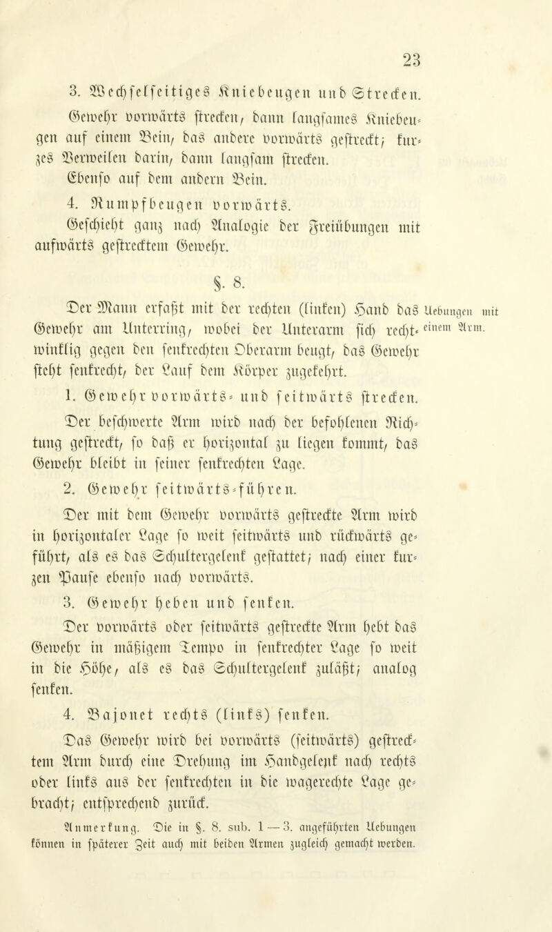 3. 2öed)felfcitige3 Kniebeugen unb (Streifen, ©etoefjr oorwdrtS ftreden/ bann fangfameS ^niebeu* gen auf einem Sein/ ba§ anbere OoüoärtS geftreeft; für* SSertoeifen barin/ bann faugfam ftreefen. ibenfo auf bem anbern 23eim 4. Rumpfbeugen Oorwärt§. ®efcf)tef)t gang uatf) Analogie ber greiübungen mit aufwärts geftrccEtcm ©emefjr. S- 8. Der Sftanu erfaßt mit ber redeten ((infen) §anb ba§ Hebungen mit ©ett)ct)r am Unterring/ wobei ber Unterarm fiel) rcct)t*cittcm Slrm- winfüg gegen ben fenfrechten Oberarm beugt/ ba§> ©ewefyr jtcfyt fenfredjt, ber ßauf bem Körper pgefe^rt. 1. ©ctt)c£>r oorwärtS* unb fc11roärt§ jtreefen. ©er _ bcfd)tücrtc 5lrm wirb naa) ber befofyCcncn SRid^* tung geftreeft/ fo baß er fyori^ontaf ju liegen fommt/ ba§ ©ewefjr bleibt in feiner fenf redeten Cage. 2. ©ewefyr feittodttS-fft^tcn. Der mit bem ©cwefyr fcormärt§ geftrecEte tot wirb in horizontaler Öage fo weit feitwärt§ unb rücEwärt§ ge* füt)rt/ als e§ ba3 ©djultergetenf geftattet; naa) einer für* gen *paufe ebenfo naa) oorwärts. 3. ©eweljr l)eben unb fenfen. Der oorwärt8 ober fcitwärtS geftrecEte Slrm t)ebt ba§ ©ewefyr in mäßigem ^tempo in fenf rechter ßage fo weit in bie ©öfye, a(3 e§ ba§ Scfyuftergetenf zuläßt; aualog fenfen. 4. 23ajonet red)t§ (Ünf3) fenfen. Dag ©ewefyr wirb bei vorwärts (feitwärt§) gejrrecf* tem 2lrm buref) eine Drehung im $aubge(enf naa) red)t§ ober ünf§ au§ ber fentrechten in bie wageredjte £agc ge* bracht; cntfprecf)cnb jtrrüd 3lnmerfung. Die in §. 8. sub. 1 — 3. angeführten UcBungen fönnen in fpdtcrcr aucfy Oeiben 2lrmen ^ugfeief) gemacht werben.