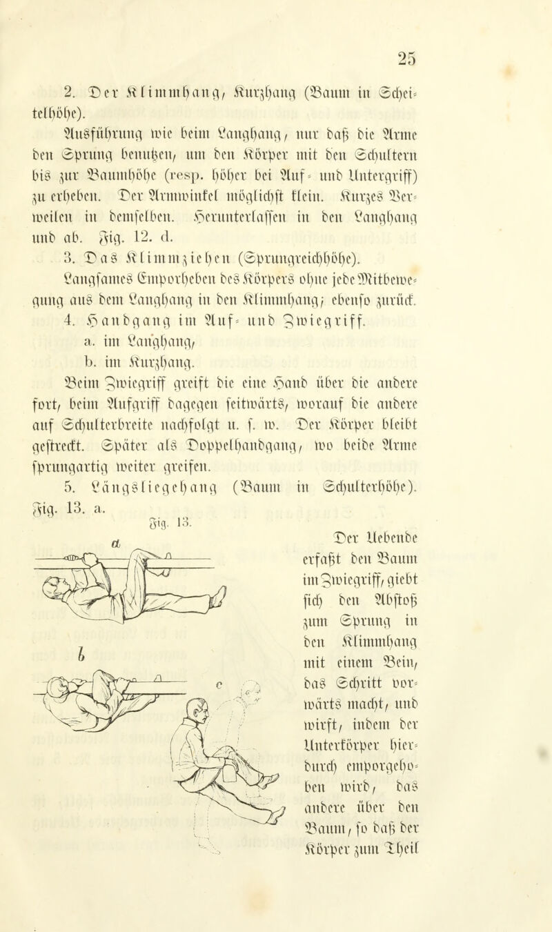 2. Der Klimmt) an g, Mwc$(m% (Saum in <&fyd* Slugfüfyrung tote beim Öangfyattg/ nur bag bic tote ben Sprung 6enu|en/ um ben Körper mit ben Schultern bi§ $ix Sauiul)öf)e (resp. t)öf)er bei 2luf * unb Untergriff) $u ergeben. Der tannrinfel ntöglid)fi Wein, Kurses 5$er< meilen in bemfelben. herunter laffen in ben ßang^ang unb ab. gig. 12. d. 3. Da§ ^ümm gießen (Sprungreid)£)öf)e). CangfantcS Gntportycben beg Körpers ofyne iebeTOtben>e< gung au§ bem £angl)ang in ben Mmmfyang/ ebenfo %axM. 4. §anbgang im luf* unb 3ft>te9A'iff- a. im ßangfyang/ b. im Kur^attg. Seim gnriegriff greift bie eine $anb über bie anbere fort/ beim Aufgriff bagegen feitmärtS/ vorauf bie anbere auf Sd)u(terbreite nachfolgt u. f. \i\ Der Körper bleibt geftredt Später al% DoppeOjanbgang/ wo beibe fcne fprtmgartig n>eiter greifen. 5. £äng§üege()ang (Saunt in Sd)u(terl)öf)e). gtg. 13. a. et Der Uebenbe erfaßt ben Saum imgnnegriff/giebt fid^ ben 2lbjto§ guttt Sprung in ben Klimmt) ang mit einem Sein, ba§ Schritt t>or= n)ärt§ mad)t/ unb mirft/ inbem ber Untevförper t)tcr* burd) emporgel)o* ben nrirb / ba§ anbere über ben Saum, fo bag ber Körper pm 1f)eil