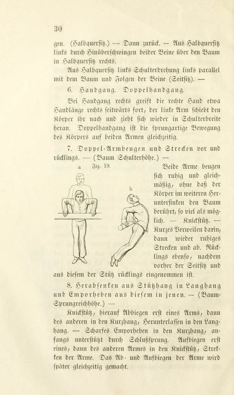 gen. (v\i(bquerjtt5.) — SDatm jurutf. — 5lu§ §a[6qucvfi^ linfo burd) §tnfi6etfd)nHngen beiber SSeine über ben Saum in .v\ilbquerfit5 rcd)t3. 2to§ .^albquerfit5 liuB 6cbulterbrefumg linfs parallel mit bem Saum uub gofgen ber Seine (8eitfifc). — 6. §anbgang. Doppcffyanbgaug. Sei $anbgang ted)t§ greift bie redete §anb etma Jpanblänge rechts feitroätt§ fort/ ber Hufe 5lrm fcfyiebt ben Körper if)r nadj unb $iebt fid) mieber in Scfyultetbtette fyeran. Doppelbanbgang ift bie fprungartige Semeguug be§ ftörper§ auf beiben 5ltmen gtetef^extig. 7. £oppe[*?irmbengen unb Site den oor unb rüdlings. — (Saum 8d)ulterböl)e.) — a 5*3- 19- Seibe State beugen au§ biefem ber ©tü| rücfling3 eingenommen ift. 8. £etabfenfen aus 8tüt$baug in Öangfyang unb £mporf)eben aus biefem in jenen. — (Saium 8pruugreicbbbl)e.) — ivnid'ftül3/ bierauf Abbiegen erft eine8 SltmS/ bann bes anbeten in ben Rux$a\\Qt $etnntettaffen in ben ßang« Innig. — 8cbarfetf (imporbeben in ben Jütr^ang/ am fangS uurevftütit bureb 8d)luf}fprung. Aufbiegen erft eineS/ bann be§ anbeten SlttneS in ben Kiiidftüt.v Sttef* fen ber Sltme. Da$ 8lb* uub Aufbiegen ber kirnte mirb fpätet gleichzeitig gentadjt fid) rulng unb gteidj* ntafsio / ol)nc ba§ ber .Körper im weiteten §et< unterfinfen ben Saum \ berührt/ fo Diel al§ mög* I lief). — ^nid'ftüi}. — t S\ux]Q$ Bermeilen bariu/ bann miebet rul)ige§ 3tverfen unb ab. *Rüd> lingS ebenfo/ nad)bcm oorfyer ber 8eitfii$ unb