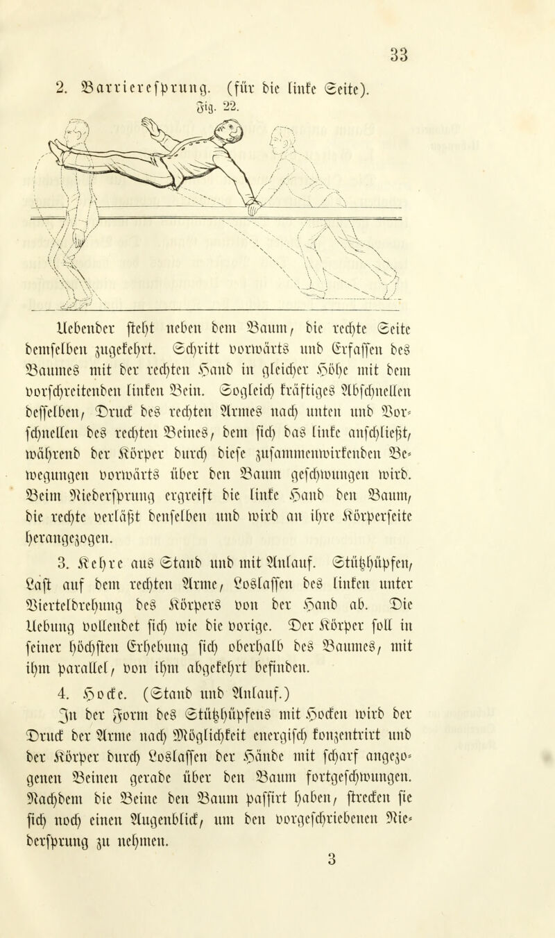 2. Sarrieref))rung. (für bic Rufe (Seite). m22- Uebenber jM)t neben bem Saunt/ bie rechte Seite bemfelbcn pgetehrt 6d)ritt &orh>ärt§ nnb (Srfaffen bc8 Saumc§ mit ber redeten §anb in gleicher §ß§e mit bem Dorfdjrcitcnbcn Unten Sein. 6oglcid) fräftigeö Slbfdjnctteu beffelbctt/ DrncE be§ regten SlnftcS ttad) unten nnb 93or< fd)itclleu bcS rcdjtcu Seines/ bem ftd) ba§ (infe anfdjUeßt/ mäf)tenb ber Körper bttrd) biefe ^nfammentinrfenbcn Se* Regungen oonoärt8 über ben Sauin gefd|n)ungen mirb. Seim üftteberfyrung ergreift bie Hufe $anb ben Saunt/ bie red)tc t>ertä^t benfetkn nnb wirb an ifyre Körper feite herangezogen. 3. $cf)re au§ ©taub unb mit 5ln(attf. Stü^ü^feu/ ßaft auf bem redeten 2lrmc/ ÖoMaffcn bc§ lütten unter SMertelbrefyung be§ $ör£er§ Don ber $anb ab. Die Uebttug oottenbet ftd) nrie bie oorige. Der Körper foll in feiner f)öd)ftcn (h'fyebung ftd) oberhalb be§ Saume§/ mit il)tn paxaMf Don if)m abgefeiert befinben. 4. $odc. (6tanb nnb Anlauf.) 3n ber gorm bc§ <8tM(ntpfcit§ mit Dorfen nürb ber Drucf ber tote ttad) Sftöglidjfeit energifd) fou^entrirt nnb ber Körper burd) £o§(ajfcn ber §änbe mit fct)arf ange^o* genen Seinen gerabe über ben Saum fortgcfa>utngen. 9tod)bem bic Seine ben Saum pafftrt f)abeu/ jtreden fte fid) noc^ c™en 5lugettb(id/ um ben oorgcfdjricbcnen 5Ric- berfyrung 31t nehmen. 3