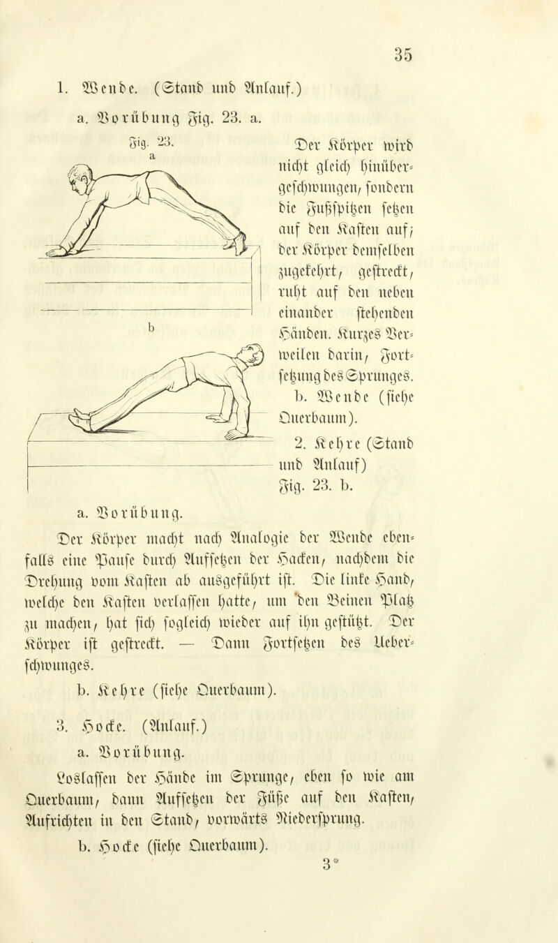 1. Söcube. (6tmtb unb Anlauf.) a. Vorübung gig. 23. a. 5'9- 23- Der ftötüer ntfrb nicf)t gfeicf) hinüber* gefdjttmngen/ fonbcrn bie gufjfpiijen fe|en auf bcn haften auf; bev Körper bcmfclbcu jugefc^t/ geftretft/ ruf)t auf beu neben eiuaubcr jtefyenben Rauben. 8ut$e3 53er- teilen barin/ gort* fc^ungbeS Sprunges. b. 2Benbc (ftelje Oucrbaum). 2. ®ef>re (Stanb unb SlnCauf) gig. 23. b. a. Vorübung. Der Körper macf)t nadj 5lnafogic ber Söeube eben* falls ciue s}3aufe buref) 5luffefeen ber £acfen, nadjbcm bie Drehung fcom haften ab ausgeführt tjt. Die (iufe §anb, ttcicfye beu ftajteu Devfaffeu fyatk, um 'beu Seinen Pal) ^u machen / i)at ficE) fog(eia) lieber auf ifyn gejtüijt. Der Körper ift geftreeft. — Dann gortfefeen be£ Heber* ftf)ttnmge§. b. Ret)re (jtcFjc Ouerbaum). 3. »öoefe. (5luiauf.) a. Vorübung. ÖoSlaffen ber §äubc im Sprunge, eben fo mie am Ouerbaunv bauu ^luffefecn ber güfk auf beu ftajten, 2lufrid)teu iu beu Staub, t>owä%$ß s)tteberfpruug. b. <öod;e (fief)c Ouerbaum). 3*