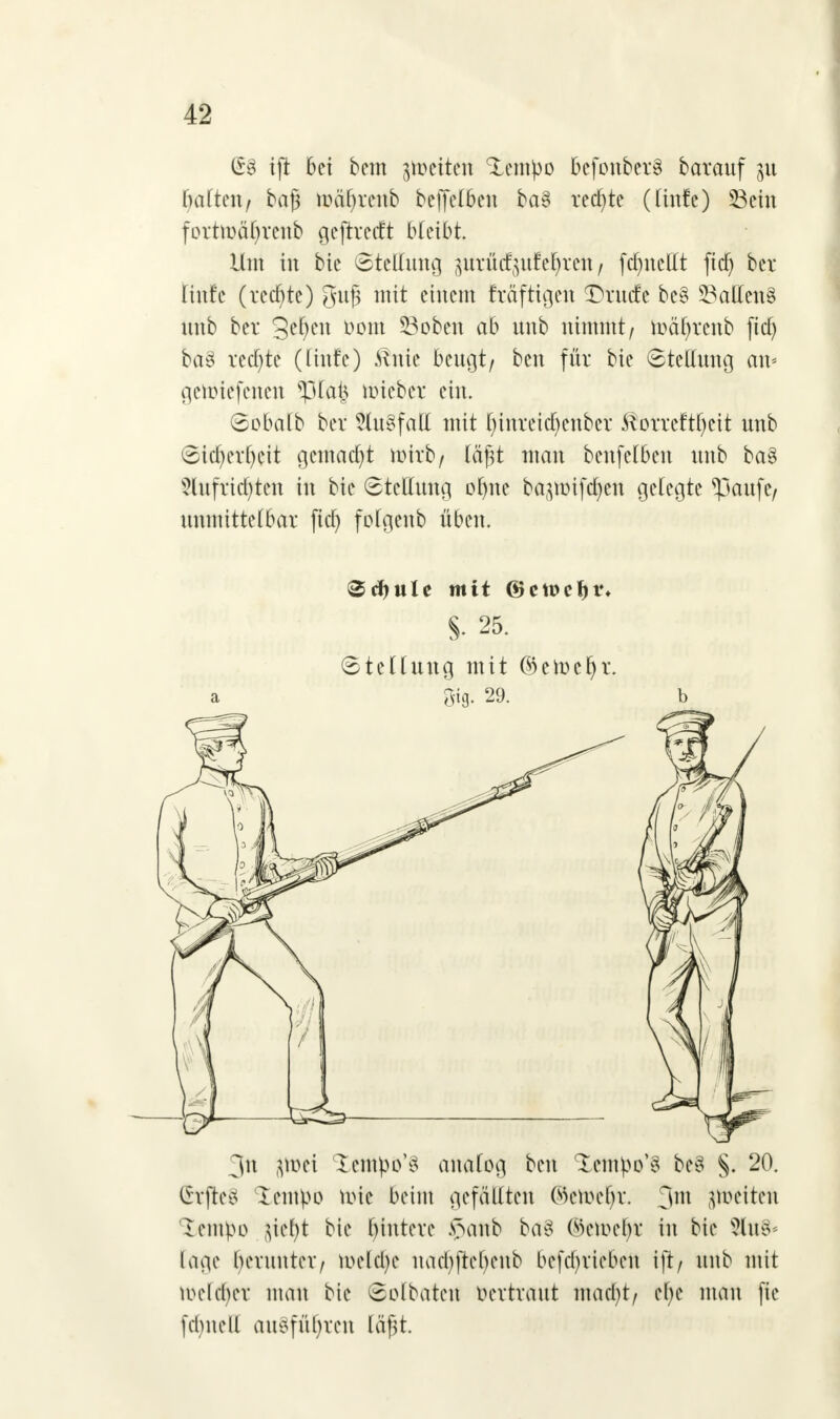 (58 ift bei bem ^eitert ^empo bcfonberS barauf 31t hatten/ baß n?äf)renb beffelben ba§ rechte (Itnfe) Sein forttt>äf>rcub geftreeft bleibt. Um in bie (Stellung pxMjufeljrett / fcf)itcllt fidj ber titttc (rechte) guf mit einem Eräftigen Drucfe bc§ Sailens nnb ber 3el)en »om Soben ab unb nimmt/ toäfyrcnb fiel) ba§ redete (linfe) tönie beugt/ ben für bie Stellung an« getmefenett $ilä| mieber ein. Sobalb ber Slu§fatt mit l)tnreitf)enbcr töorreftfyeit unb Sicl)erl)eit gemacht töitb/ läfU man benfelben unb ba8 ?lufrid)ten in bie Stellung ofjne ba^üifctyen gelegte *paufe/ unmittelbar ficf> folgenb üben. Sdjule mit @cn>eljt% §. 25. Stellung mit ©emcfjr. Big- 29. 3n (jlcei lempo^ analog ben tempo'S be8 §. 20. Chftco tentyö töte beim gefällten ©IWe^r. 3m peltett lempo $tt)t bie bintere .v>anb ba3 Selüc^ in bie 8ltt§* läge herunter/ t&tltyt nacbftebenb befetyriebeu ift/ unb mit welcher man bie ©olbatett Vertraut mad)t/ etye man fie [ebnen ausführen läjjt.