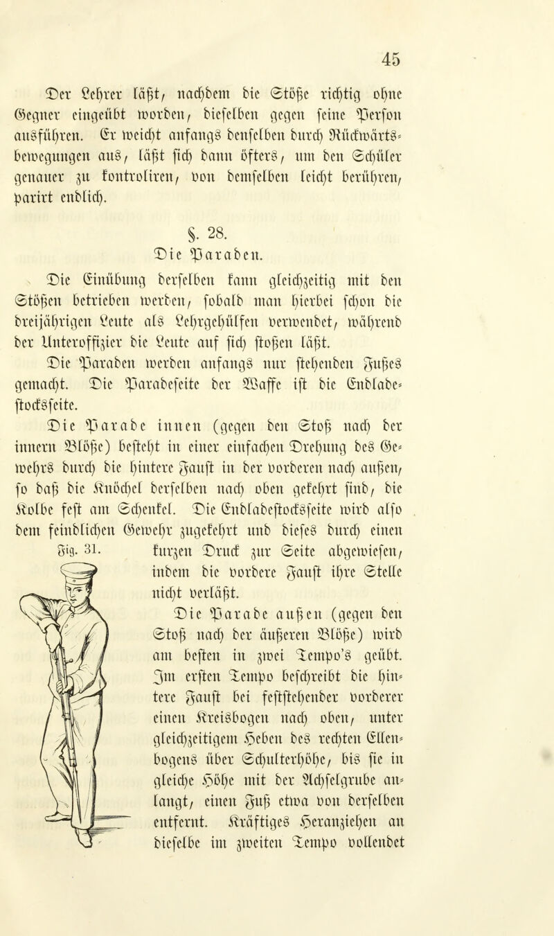 Der Öefjtct lägt/ nacfybem bie 6tögc richtig olmc ©egner eingeübt toorbeit/ btcfclbcn gegen feine *perfon ausführen. £r freist anfangt benfclben bnrcl) MrfMrtS* betoegnngen an8/ lägt fta) bann öftere r nm ben Schüler genancr 51t lontroliren / Oon bcntfclbcn leicfyt berühren/ parkt enblicfj. S- 28. Die *parabcn. Die (Hnübnng berfelben fann gleichzeitig mit ben Stögen betrieben werben/ fobalb man peebei fcf)on bie brcijäf)rigcn Ccnte als ßcf)rgcl)ülfcn üexmenbet/ mätyrcnb ber Unteroffizier bie Centc anf fid) flogen läßt. Die *paraben Serben anfangt nur jte^enben $nge§ gemacht. Die ^3arabcfcite ber SBaffc ift bie (Snblabc* jtoctSfeite. Die *parabc innen (gegen ben 6tog nad) ber innern 33löge) bejtcf)t in einer einfachen Drehung bc§ ©e* tt>el)r§ bnrcfy bie füttere ganft in ber Oorbcrcn naa) angcit/ fo bag bie Knöcfycl berfelben naa) oben gefeiert ftttb/ bie Kolbe feft am ©d)enfcl. Die ßnblabejtocfgfeitc nnrb atfo bem feinblicfyen ©e>ocl)r zngefcfyrt nnb biefeS bnrd) einen Öig- 31. finden Drncf gut ©ettc abgennefen/ inbem bie 0orbere $anft tf^rc ©teile nia)t Oerlägt. Die ^3arabe angen (gegen ben 6tog nad) ber änderen 23löge) ioirb am bejten in ivoti Xempo'S geübt. 3m erften %empo bcfd)retbt bie pn* tere ganjt bei fejtftcfycnber Oorberer einen Kreisbogen nad) oben/ unter gleichzeitigem §eben be§ regten @Hen* bogcnS über ©d)ultcrf)öi)C/ bis fie in gleite §öl)e mit ber 2ld)felgrube an* langt/ einen gng etma Oon berfelben entfernt. Kräftiges heranziehen an biefetbe im feiten Zimpo Oollenbet