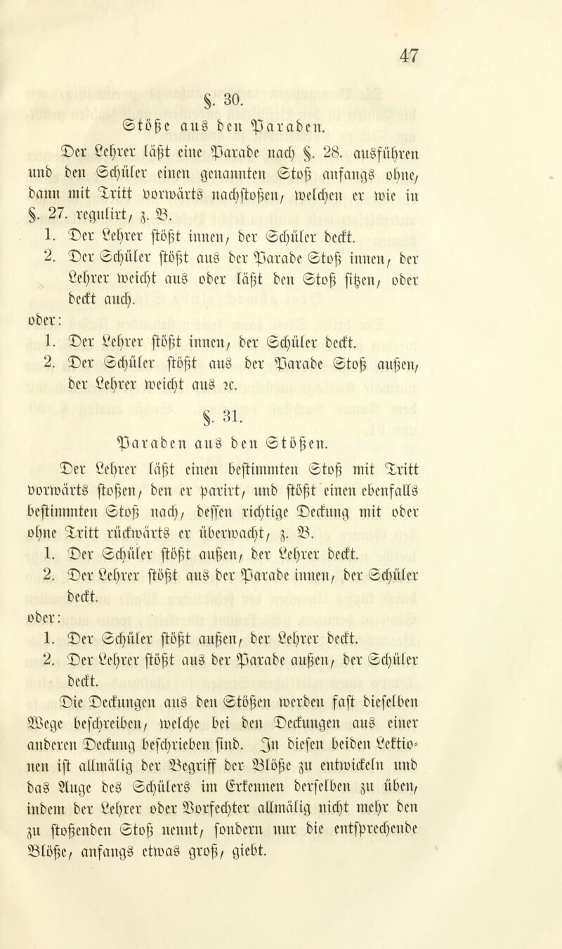 §. 30. Stöge au§ ben *paraben. Der geltet lägt eine *parabe nad) §. 28. ausführen unb ben Sd)ü(er einen genannten Stög anfangs ofyne, bann mit Xrttt OortoärtS nadjftogen, merken er nrie in §. 27. regulirt, 3. 33. 1. Der Öefjrer ftögt innen/ ber Scfyüler bedt. 2. Der Sdjftler ftögt au§ ber <parabe Stög innen, ber ßefjrer meiert au8 ober lägt ben Stög ft|en, ober bedt auefy. ober: 1. Der ßef)rer ftögt innen, ber Schüler bedt. 2. Der Schüler flögt au§ ber *Parabe Stög äugen, ber Cefyrer toeicfyt au§ k. §. 31. *Paraben au§ ben Stögen. Der öeljrer tagt einen bcjtimmten Stög mit tritt OortoärtS ftogen, ben er parkt, unb ftögt einen cbenfa[13 befttmmten Stög naa), beffen richtige Dedung mit ober of)ne %xitt rüdtoärtS er übertoadjt, 3. SB, 1. Der Scfyüler ftögt äugen, ber Öe^rer bedt. 2. Der ßetyrer ftögt au§ ber *parabe innen, ber Scfyüler bedt. ober: 1. Der Scfntler ftögt äugen, ber Öefyrer bedt. 2. Der Öefyrer ftögt aus ber *parabe äugen, ber Sdniler bedt. Die Deckungen aus ben Stögen werben faft biefelben 2öege befajreibcn, toe(d)e bei ben Dedungen au§ einer anbereu Dedung befd)rieben ftub. %n biefen beiben Öeftio* neu ift allmälig ber Segriff ber 23löge 3U entnridelu unb ba§ 5lugc be§ ScfyülerS im (£rfcunen berfefbeu p üben, inbem ber ßeljrer ober *Borfecfyter allmälig nidjt mefyr ben in jtogenben Stög nennt, fonbern nur bie cntfyrcdjenbe ©löge, anfangs cttoaS grog, giebt.