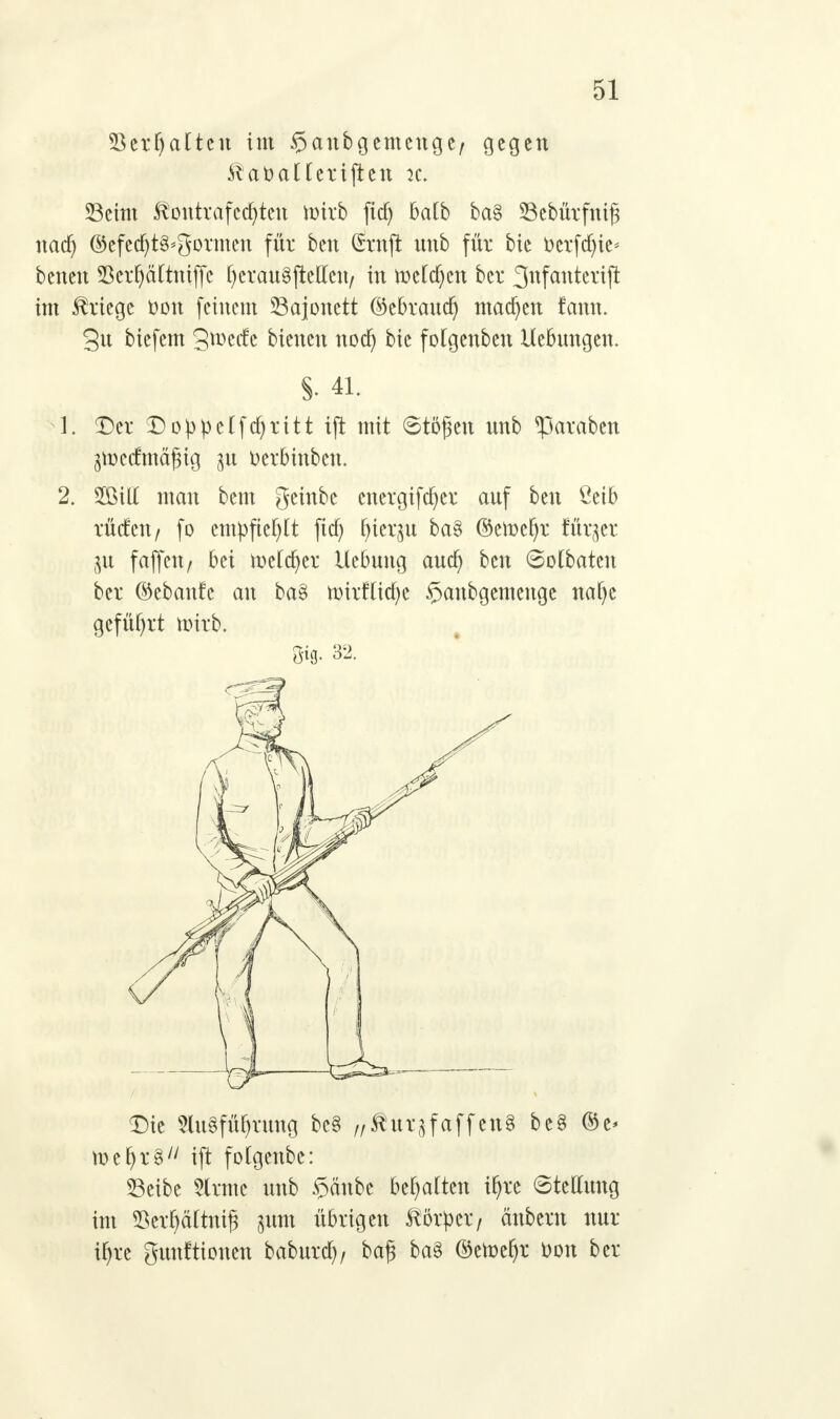 33erf)aÜcu im $anbgemenge/ gegen ^at>aüeriften k. 23eim $outvafcd)teu ttnrb fid) batb ba§ Sebürfnifj nad) ©efed)t3<gormen für ben (Stuft unb für bie fccrfdn'e* benen 5krljcittniffe fyerauSjMcu/ in tt>e(d)cn ber 3ufanterift im Kriege üou feinem Bajonett ©ebraudj machen fann. 3n biefem gweefe bienen nod) bie folgenbeu Hebungen. S- 41. 1. Der Doppeifa)ritt ift mit ©töfjett unb ^paraben jn)e(fmägig ^u üerbinbem 2. 5BiU man bem geinbe cnergifdjer auf ben Öeib rüden/ fo cm|)ftcf)[t fid) fyier^u ba§ ©etoefyr für^er 31t fäffen/ bei tt)e(a)er Hebung aua) ben 6otbatcn ber ©ebanfe an baei n)irf(id)e §anbgemenge naf)e geführt u?irb. öig. 32. Die 2lu§füf)rung bc§ „ßutjfaffcrtg be§ %t> toeljrS ift fotgenbe: 33eibe 5lrme unb $äube behalten i^re Stellung im Söcr^ärtnig sunt übrigen Körper/ änberu nur %c gunftionen baburd), bafi ba3 ©etoefjr t>on ber
