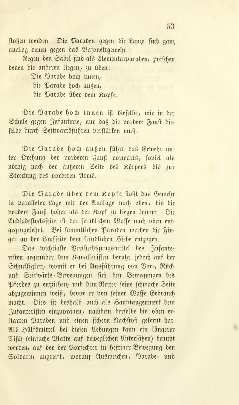 flogen werben. Die graben gegen bie ßanjc ftnb ganz analog benen gegen ba§ Saionettgcwefyr. ©egcn ben ©äbel ftnb al§ (Hementatparaben, zwifcfyen benen bie anbeten liegen/ zu üben: Die *Parabe fjocfj innen/ bie *Parabe fjodj äugen/ bie *Parabe über bcm $opfe. Die ?3arabe fyod) innen ift bicfctbe, tüie in ber Stfyule gegen 3nfanterie/ nur bag bie oorbere gaujt bie- felbe burdj SeitwärtSfüljren oerftärfen muß. Die «parabc fjoa) äugen füfyrt ba§ ©ewefyr un* tcr Drehung ber Oorberen gaujt öorwärt§/ fooiel als nötfyig naa) ber äugeren Seite be§ SlörperS bi£ zur Stredung be§ oorberen 5lrm§. Die *parabe über beut $opfe flögt ba§ ©ewefjr in paralleler Sage mit ber Fluglage nad) oben/ bi§ bie oorbere gauft Ijöfyer al8 ber $opf zu Hegen fommt. Die (£nbIabefioc£§fcite ifl ber feinb(ia)cn Söaffe naa) oben ent* gegengefe^rt. S3et fämmtlicfyen ^araben werben bie gin< gcr an ber öauffeite bem feütb[id)en §iebe entzogen. DaS widjtigfte 2krtfyeibigung§mtttel be§ 3nf^te- rijten gegenüber bem ^aoatferijren beruht jebod) auf ber «Sdjnelligfeit/ womit er bei 2lu§fü(jrung oon $or*/ *Rüd> uub Seitwärts * Bewegungen fia) ben Bewegungen be§ *Pfcrbc8 zu entziehen/ unb bem Leiter feine ftf)waa)e Seite abzugewinnen weig/ beoor er oon feiner 2ßajfe ©ebrautt) macfyt. Die§ ifl bc§t)aI6 aud) aB $auptaugenmerf bem 3nfanterifren einzuprägen/ nacfybcm berfelbe bie oben ei> flärten ^araben unb einen fiebern 5Raa)ftog gelernt fjat. SU8 $ülf§mittel bei biefen Hebungen fann ein längerer Xifa) (einfache platte auf beweglufyen Untcrfäfecn) benutzt werben/ auf ber ber Sßorfedjter in heftiger Bewegung ben ©olbaten angreift/ worauf $lu§weia)eit/ *parabe* unb