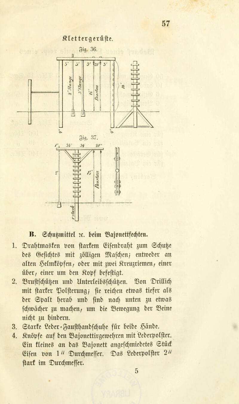 $Hcttergerüjte. 5*g. 36. B. 6cfm£mtttel :c. Gehn Sajonettfedjten. 1. DrafytmaSfcn fcon ftarfcm (£ifenbraf)t ^um ©d)u|e be§ ©efta)tc§ mit gölligen SJtafdjcn; enttoeber an alten Belniföpfen, ober mit gmei ^reusriemen, einer über, einer um ben $opf bcfefKgt. 2. 23rujtfdjü£cn unb Unterleib§fdj%n. Sßon ^Dritttct) mit jtarfer *Polftcrung; fte reichen cttoaS tiefer al§ ber 6palt fyerab unb ftnb nadj unten $u ettt>a§ fa}tt)äd)er pi madjen/ um bie 23ett)cgung ber S3cine nia}t $u fyinbern. 3. ©tarfc Mcr*gaujtfjanbfdmJje für beibe §änbe. 4. knöpfe auf ben Sajoncttirgemcljrcn mit Öcbcrpoljtcr. ein fleinc§ an ba§ Bajonett angcfcfymiebcteS Stütf @ifen fcon 111 <Durd)mcfTer. £)a§ ßeberpolfter 2 jtarf im ©urd)meffer.