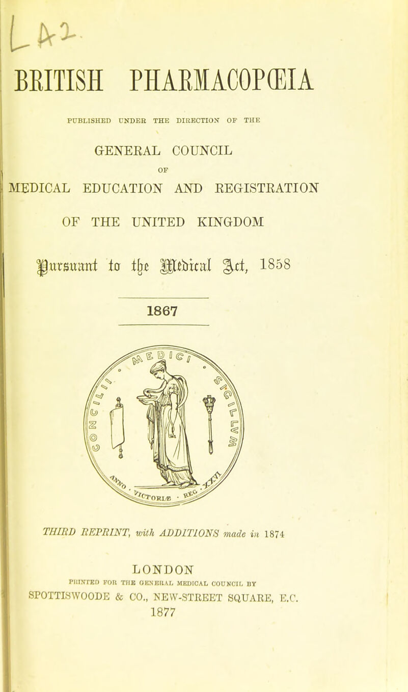 BRITISH PHARIACOP(EIA PtTBLISHED UNDER THE DIRECTION OF THE G-ENEEAL COUNCIL OF MEDICAL EDUCATION AND EEGISTEATION OF THE UNITED KINGDOM f ursxmitt to tfj^ ptbital %d, 1858 1867 THIRD REPBINT, with ADDITIONS made in 1874 LONDON PuTtrrED Fon thb oeneral MsaaioAL couucir, by SPOTTISWOODE & CO., NEW-STREET SQUARE, E.C. 1877
