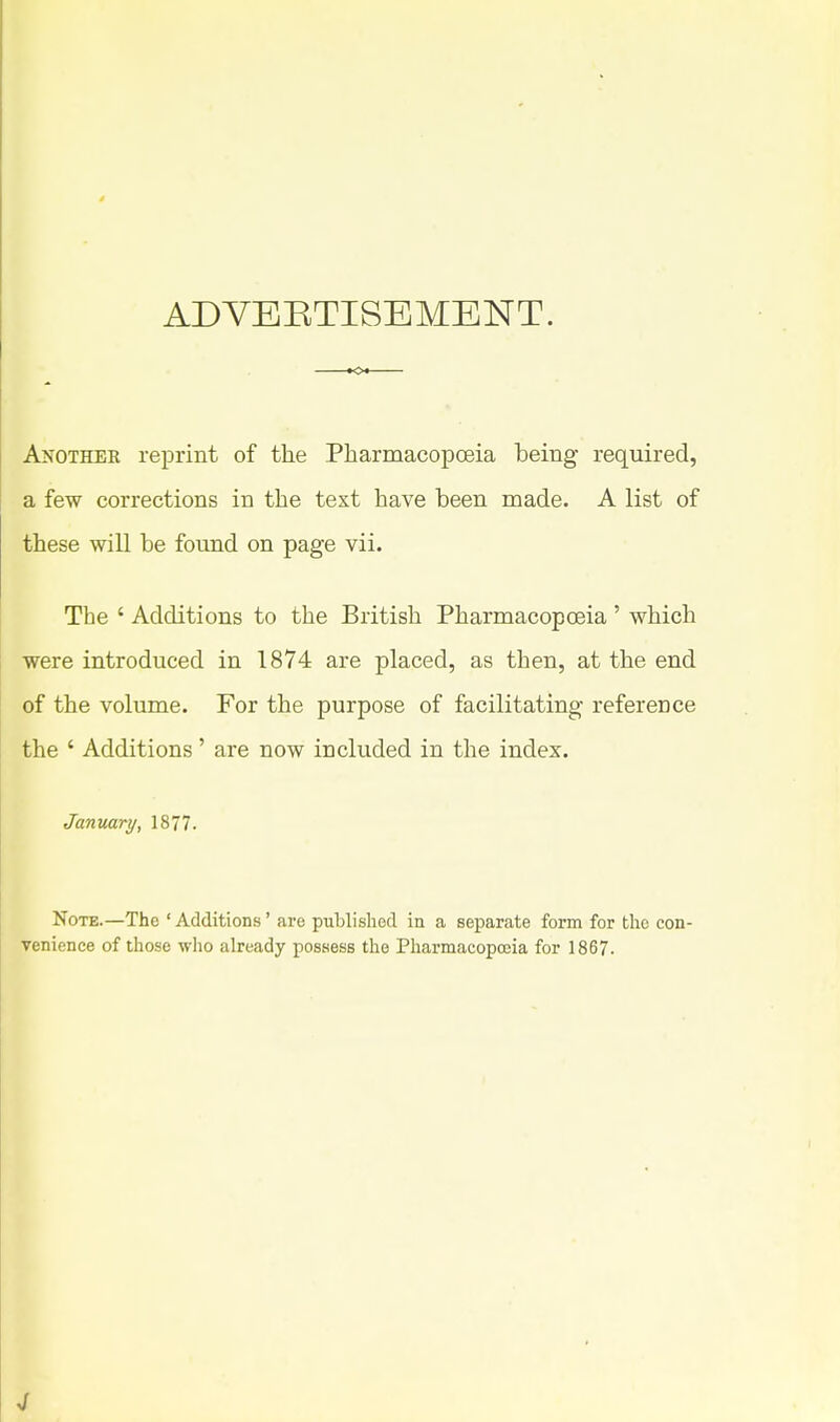 ADVEETISEMENT. Another reprint of the Pharmacopoeia being- required, a few corrections in the text have been made. A list of these will be found on page vii. The ' Additions to the British Pharmacopoeia ' which were introduced in 1874 are placed, as then, at the end of the volume. For the purpose of facilitating reference the ' Additions' are now included in the index. January, 1877. Note.—The ' Additions' are published in a separate form for the con- venience of those who already possess the Pharmacopoeia for 1867.