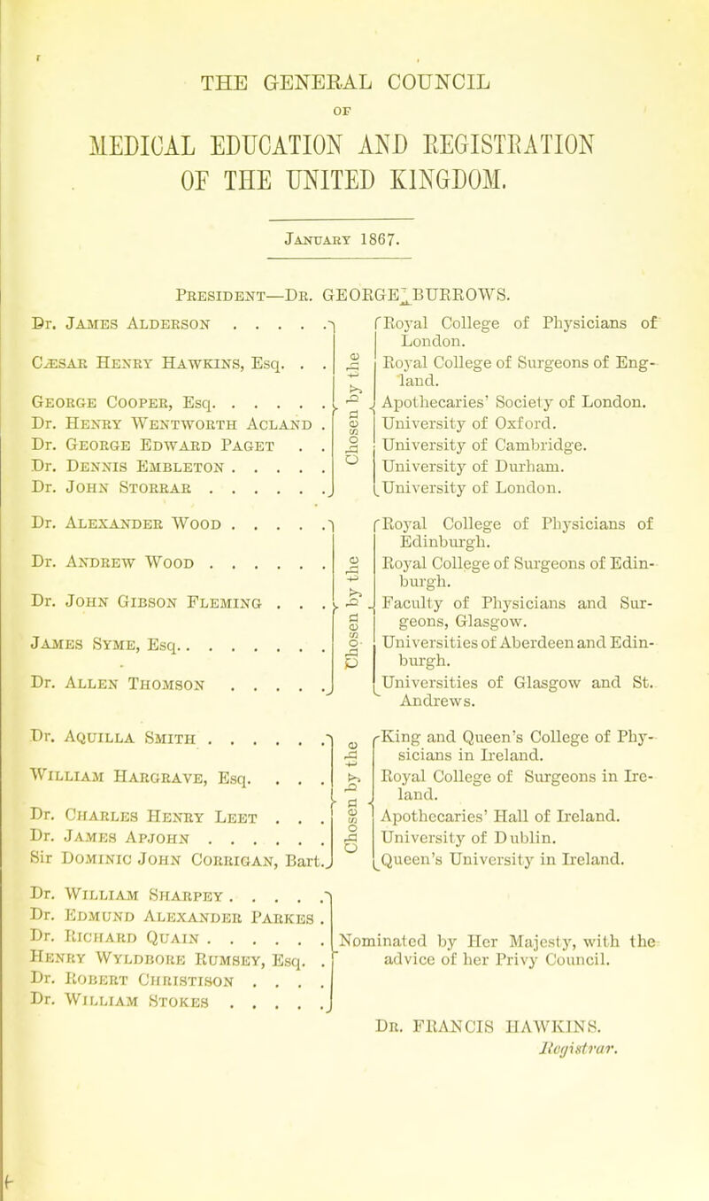 THE GENERAL COUNCIL OF MEDICAL EDUCATION AND EEGISTEATION OF THE UNITED KINGDOM. jAmrAET 1867. President—De. GE0EGE:,BUEE0WS. Dr. James Alderson .... C^SAR Hexry Hawkins, Esq. George Cooper, Esq Dr. Henry Wentworth Acland Dr. George Edward Paget Dr. Dennis Embleton .... Dr. John Storrar a 1 O Dr. Alexander Wood ^ Dr. Andrew Wood Dr. John Gibson Fleming . . James Syme, Esq Dr. Allen Thomson .... Dr. Aquilla Smith 1 William Hargrave, Esq. . . Dr. Charles Henry Leet . , Dr. James Ap.john Sir Dominic John Coiuugan, Bart.. o- 0) /a -M .a ID O fEoj'al College of Physicians of London. Eoyal College of Surgeons of Eng- land. Apothecaries' Society of London. University of Oxford. University of Cambridge. University of Durham. [University of London. f Eoyal College of Physicians of Edinburgh. Eoyal College of Surgeons of Edin- burgh. Faculty of Physicians and Sur- geons, Glasgow. Universities of Aberdeen and Edin- burgh. Universities of Glasgow and St. Andrews. ■King and Queen's College of Phy- sicians in Ireland. Eoyal College of Surgeons in Ire- land. Apothecaries' Hall of Ireland. Universitj^ of Dublin. Queen's University in Ireland. Dr. William Shabpey .... Dr. Edmund Alexander Parkes Dr. KlCIfARD QUAIN Henky Wyldbore Eumsey, Esq. Dr. Robert Christison , . . Dr. William Stokes .... Nominated by Her Majesij', with the advice of her Privy Council. Dn. FEANCIS HAWKINS. liv(jistrar.