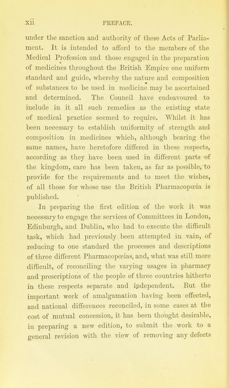 under the sanction and authority of these Acts of Parlia- ment. It is intended to afford to the members of the Medical Profession and those engaged in the preparation of medicines throughout the British Empire one uniform standard and guide, whereby the nature and composition of substances to be used in medicine may be ascertained and determined. The Council have endeavom-ed to include in it all such remedies as the existing state of medical practice seemed to require. Whilst it has been necessary to establish uniformity of strength and composition in medicines which, although bearing the same names, have heretofore differed in these respects, according as they have been used in different parts of the kingdom, care has been taken, as far as possible, to provide for the requirements and to meet the wishes, of all those for whose use the British Pharmacopoeia is published. In preparing the first edition of the work it was necessary to engage the services of Committees in London, Edinburgh, and Dublin, who had to execute the difficult task, which had previously been attempted in vain, of reducing to one standard the processes and descriptions of three different Pharmacopoeias, and, what was still more difficult, of reconciling the varying usages in pharmacy and prescriptions of the people of three countries hitherto in these respects separate and ipdependent. But the important work of amalgamation having been effected, and national differences reconciled, in some cases at the cost of mutual concession, it has been thought desirable, in preparing a new edition, to submit the work to a general revision with the view of removing any defects