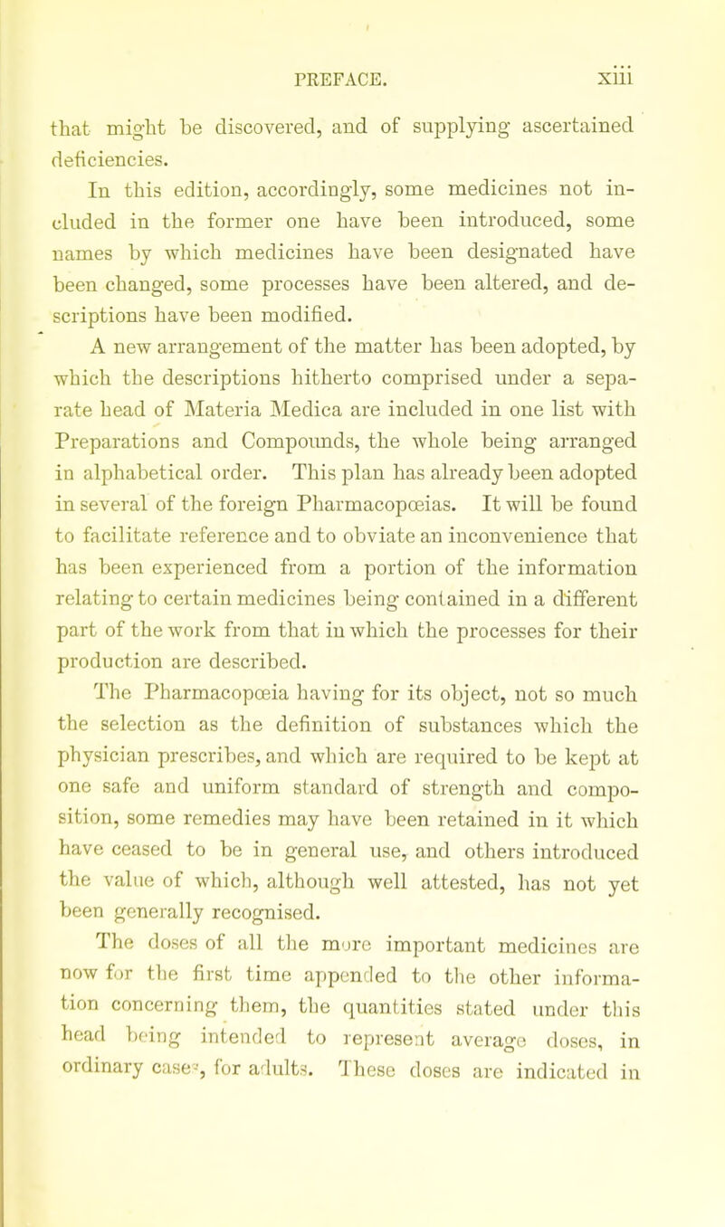 that might be discovered, and of supplying ascertained deficiencies. In this edition, accordingly, some medicines not in- cluded in the former one have been introduced, some names by which medicines have been designated have been changed, some processes have been altered, and de- scriptions have been modified. A new arrangement of the matter has been adopted, by which the descriptions hitherto comprised under a sepa- rate head of Materia Medica are included in one list with Preparations and Compoimds, the whole being arranged in alphabetical order. This plan has already been adopted in several of the foreign Pharmacopoeias. It will be found to facilitate reference and to obviate an inconvenience that has been experienced from a portion of the information relating to certain medicines being contained in a different part of the work from that in which the processes for their production are described. The Pharmacopoeia having for its object, not so much the selection as the definition of substances which the jjhysician prescribes, and which are required to be kept at one safe and uniform standard of strength and compo- sition, some remedies may have been retained in it which have ceased to be in general use, and others introduced the value of which, although well attested, has not yet been generally recognised. The doses of all the mure important medicines are now for the first time appended to the other informa- tion concerning them, the quantities stated under this head being intended to represent average doses, in ordinary case-, for adults. These doses are indicated in
