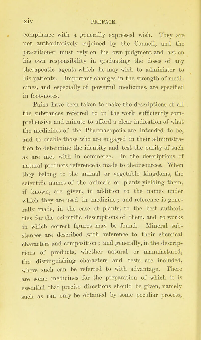compliance with a generally expressed wish. They are not authoritatively enjoined by the Council, and the practitioner must rely on his own judgment and act on his own responsibility in graduating the doses of any thej-apeutic agents which he may wish to administer to his patients. Important changes in the strength of medi- cines, and especially of powerful medicines, are specified in foot-notes. Pains have been taken to make the descriptions of all the substances referred to in the work sufficiently com- prehensive and minute to afford a clear indication of what the medicines of the Pharmacopoeia are intended to be, and to enable those who are engaged in their administra- tion to determine the identity and test the purity of such as are met with in commerce. In the descriptions of natural products reference is made to their sources. When they belong to the animal or vegetable kingdoms, the scientific names of the animals or plants yielding them, if known, are given, in addition to the names tinder which they are used in medicine ; and reference is gene- rally made, in the case of plants, to the best authori- ties for the scientific descriptions of them, and to works in which correct figures may be found. Mineral sub- stances are described with reference to their chemical characters and composition ; and generally, in the descrip- tions of products, whether natural or manufactured, the distinguishing characters and tests are included, where such can be referred to with advantage. There are some medicines for the preparation of which it is essential that precise directions should be given, namely such as can only be obtained by some peculiar process,