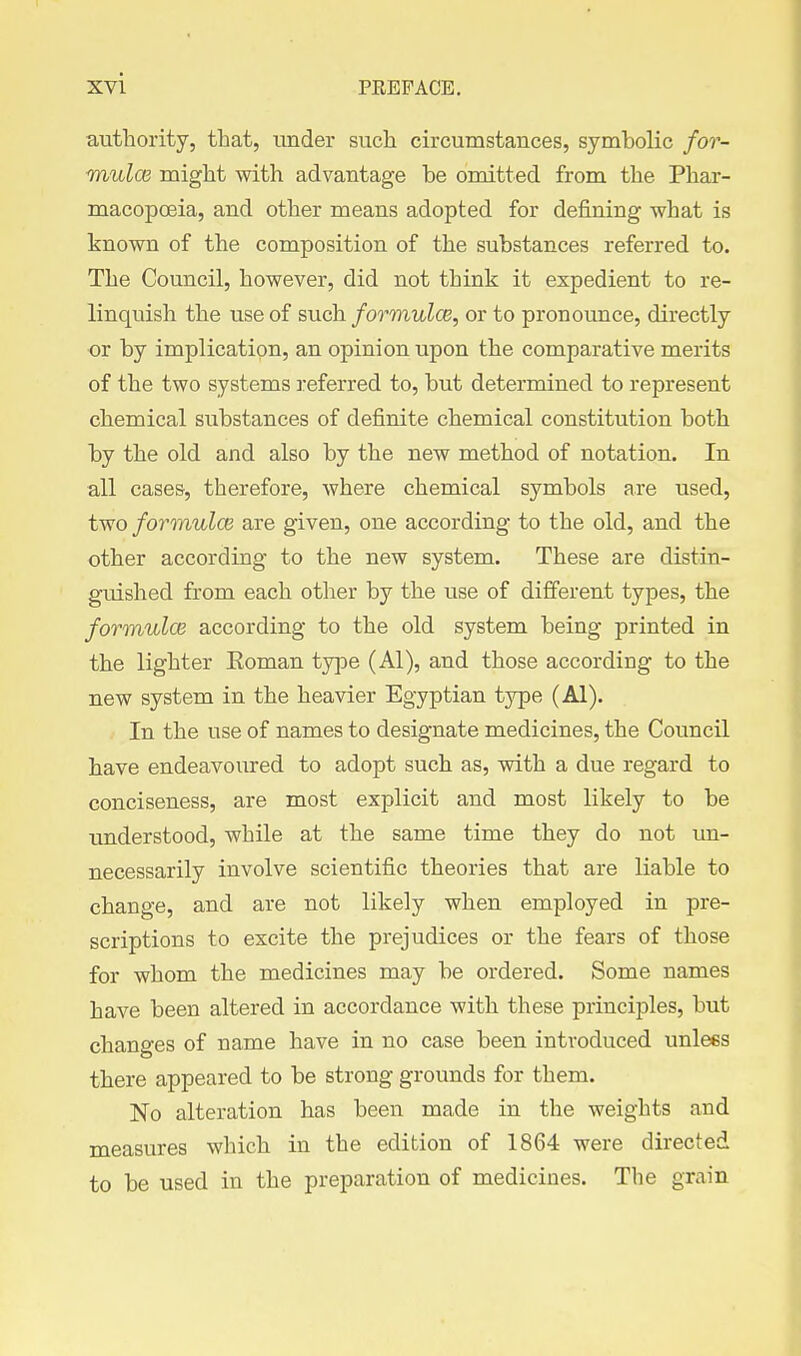 authority, that, under such circumstances, symbolic for- ■mulce might with advantage be omitted from the Phar- macopoeia, and other means adopted for defining what is known of the composition of the substances referred to. The Council, however, did not think it expedient to re- linquish the use of such formulce, or to pronounce, directly or by implication, an opinion upon the comparative merits of the two systems ]-eferred to, but determined to represent chemical substances of definite chemical constitution both by the old and also by the new method of notation. In all cases, therefore, where chemical symbols are used, two formulcB are given, one according to the old, and the other according to the new system. These are distin- guished from each other by the use of different types, the formulcis according to the old system being printed in the lighter Eoman type (Al), and those according to the new system in the heavier Egyptian type (Al). In the use of names to designate medicines, the Council have endeavoured to adopt such as, with a due regard to conciseness, are most explicit and most likely to be understood, while at the same time they do not un- necessarily involve scientific theories that are liable to change, and are not likely when employed in pre- scriptions to excite the prejudices or the fears of those for whom the medicines may be ordered. Some names have been altered in accordance with these principles, but changes of name have in no case been introduced unices there appeared to be strong grounds for them. No alteration has been made in the weights and measures which in the edition of 1864 were directed to be used in the preparation of medicines. The grain