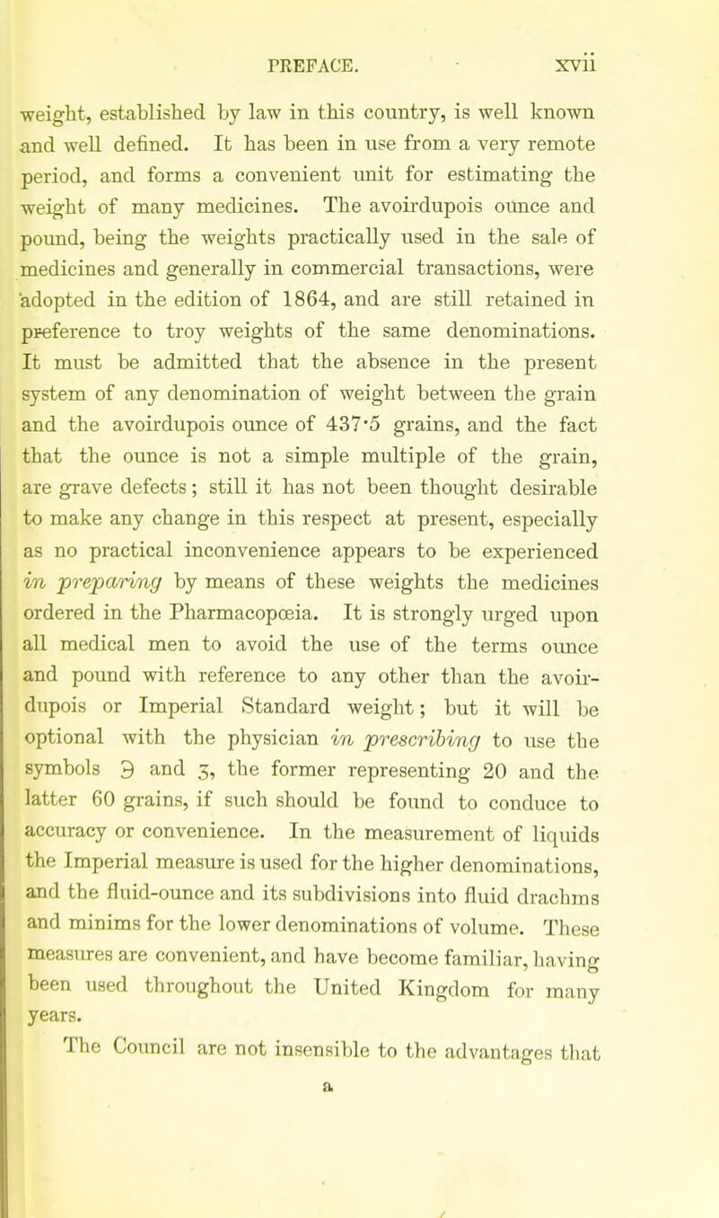 weight, established by law in this country, is well known and well defined. It has been in use from a very remote period, and forms a convenient unit for estimating the weight of many medicines. The avoirdupois ounce and pound, being the weights practically used in the sale of medicines and generally in commercial transactions, were adopted in the edition of 1864, and are still retained in pFeference to troy weights of the same denominations. It must be admitted that the absence in the present system of any denomination of weight between the grain and the avoirdupois ounce of 437*5 grains, and the fact that the ounce is not a simple multiple of the grain, are grave defects; still it has not been thought desirable to make any change in this respect at present, especially as no practical inconvenience appears to be experienced in preparing by means of these weights the medicines ordered in the Pharmacopoeia. It is strongly urged upon all medical men to avoid the use of the terms ounce and pound with reference to any other than the avoir- dupois or Imperial Standard weight; but it will be optional with the physician in prescribing to use the symbols 9 and 5, the former representing 20 and the latter 60 grains, if such should be found to conduce to accuracy or convenience. In the measurement of liquids the Imperial measure is used for the higher denominations, and the fluid-ounce and its subdivisions into fluid drachms and minims for the lower denominations of volume. These measures are convenient, and have become familiar, having been used throughout the United Kingdom for many years. The Council are not insensible to the advantages that a