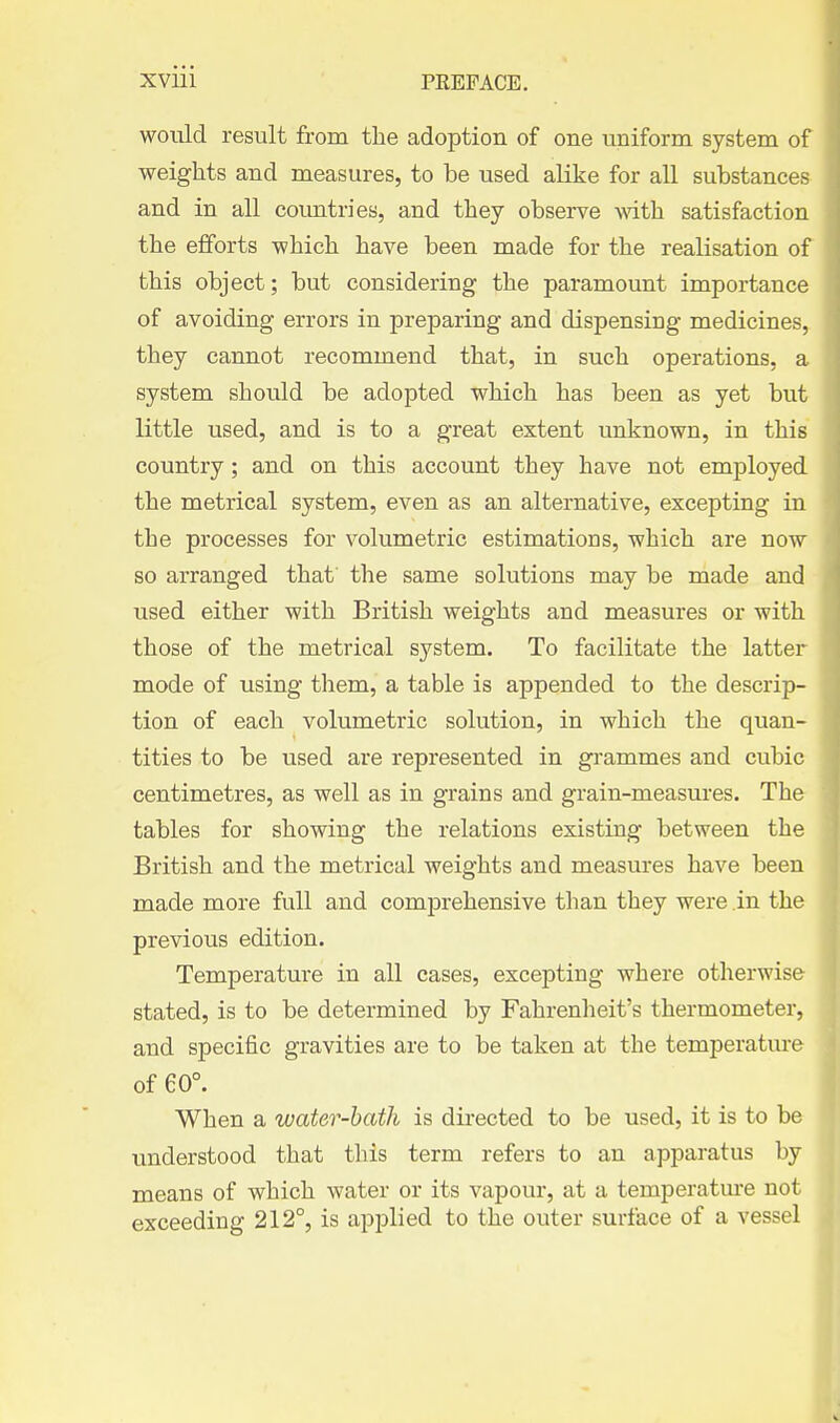 would result from the adoption of one uniform system of weights and measures, to be used alike for all substances and in all countries, and they observe with satisfaction the efforts which have been made for the realisation of this object; but considering the paramount importance of avoiding errors in preparing and dispensing medicines, they cannot recommend that, in such operations, a system should be adopted which has been as yet but little used, and is to a great extent unknown, in this country; and on this account they have not employed the metrical system, even as an alternative, excepting in the processes for volumetric estimations, which are now so arranged that the same solutions may be made and used either with British weights and measures or with those of the metrical system. To facilitate the latter mode of using them, a table is appended to the descrip- tion of each volumetric solution, in which the quan- tities to be used are represented in grammes and cubic centimetres, as well as in grains and grain-measures. The tables for showing the relations existing between the British and the metrical weights and measures have been made more full and comprehensive than they were in the previous edition. Temperature in all cases, excepting where otherwise stated, is to be determined by Fahrenheit's thermometer, and specific gravities are to be taken at the temperature of 60°. When a water-bath is directed to be used, it is to be understood that this term refers to an apparatus by means of which water or its vapour, at a temperature not exceeding 212°, is applied to the outer surface of a vessel