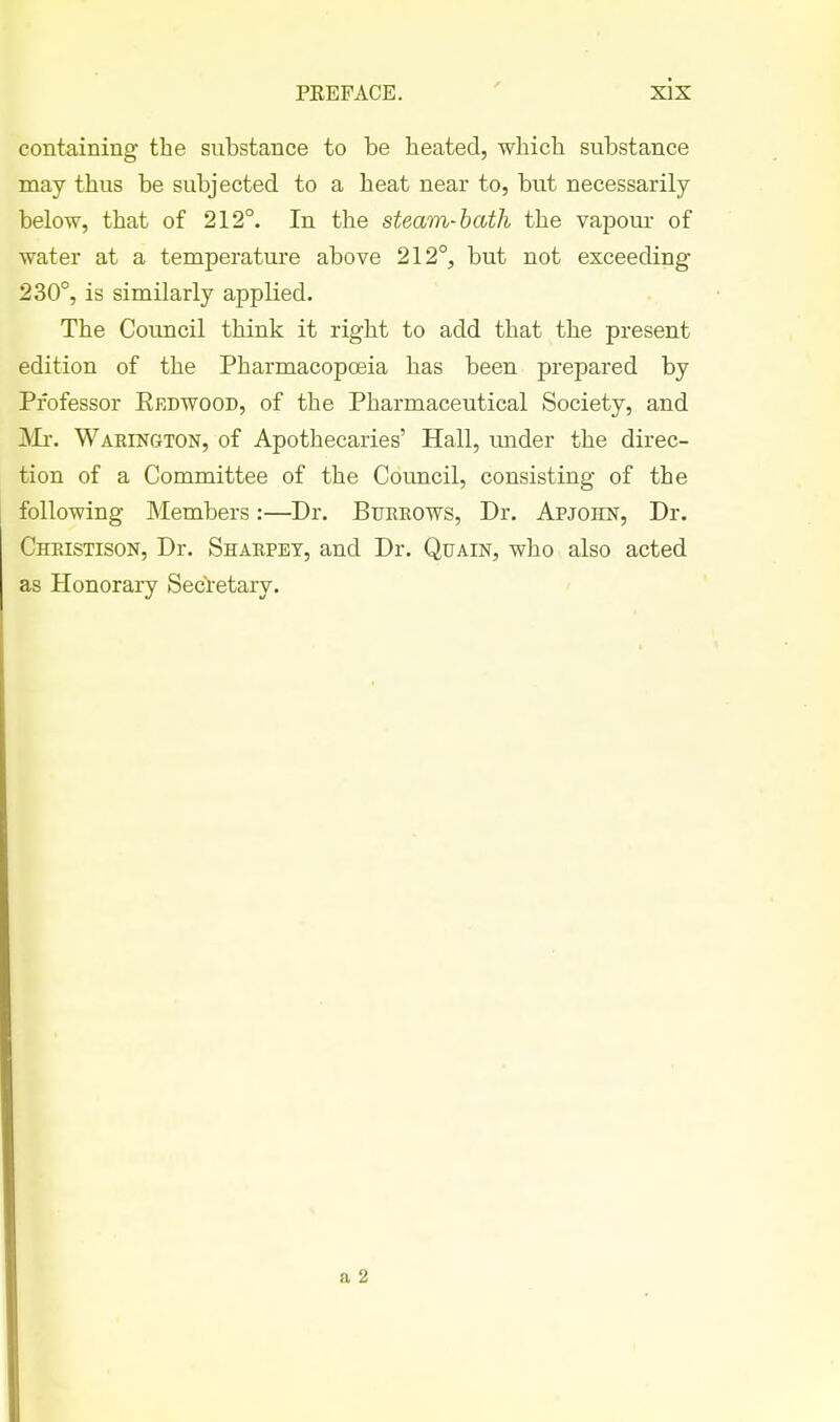 containing the substance to be heated, which substance may thus be subjected to a heat near to, but necessarily below, that of 212°. In the steam-hath the vapour of water at a temperature above 212°, but not exceeding 230°, is similarly applied. The Council think it right to add that the present edition of the Pharmacopoeia has been prepared by Professor Eedwood, of the Pharmaceutical Society, and ]Mr. Waeington, of Apothecaries' Hall, under the direc- tion of a Committee of the Council, consisting of the following Members:—Dr. Btjeeows, Dr. Apjohn, Dr. Christison, Dr. Shakpet, and Dr. Quain, who also acted as Honorai-y Secretary.