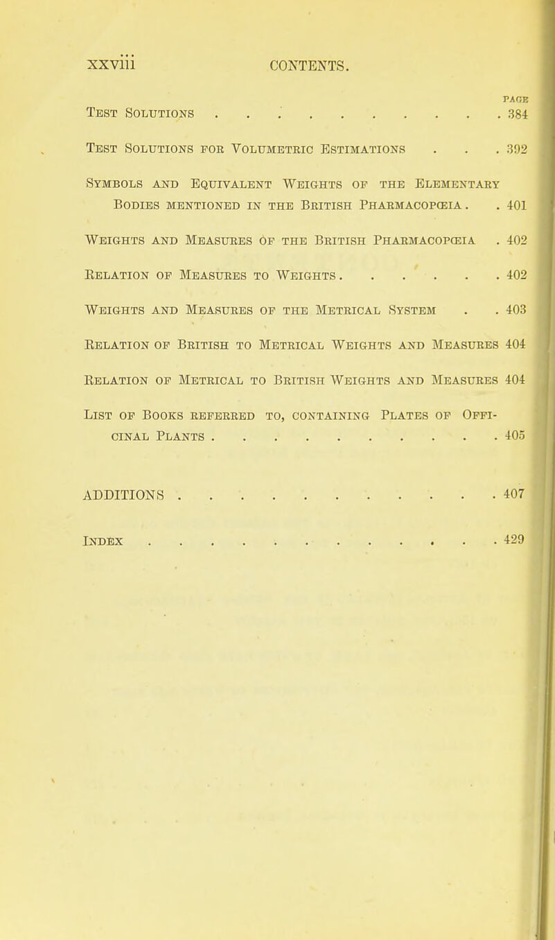 XXVlll CONTENTS. PAGE Test Solutions . , .' 384 Test Solutions fob Volumetric Estimations . . . 392 Symbols and Equivalent Weights op the Elementary Bodies mentioned in the British Phabmacopceia . . 401 Weights and Measures op the British Pharmacopceia . 402 Eelation op Measures to Weights 402 Weights and Measures op the Metrical System . . 403 Eelation of British to Metrical Weights and Measures 404 Eelation of Metrical to British Weights and Measures 404 List of Books referred to, containing Plates op Offi- cinal Plants 405 ADDITIONS 407 Index 429