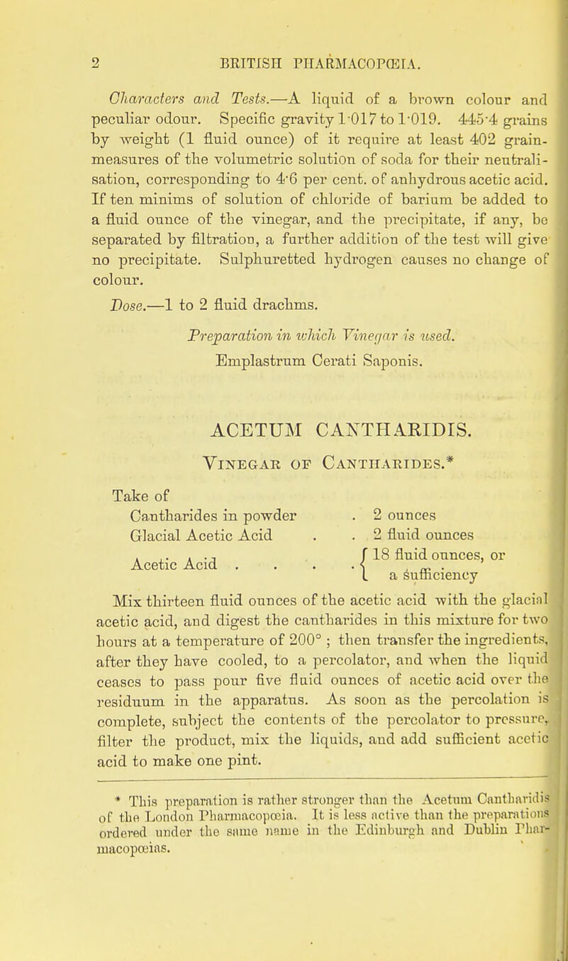 Characters and Tests.—A liquid of a brown colour and peculiar odour. Specific gravity 1-017 to 1'019. 445-4 grains by weight (1 fluid ounce) of it require at least 402 grain- measures of the volumetric solution of soda for their neutrali- sation, corresponding to 4'6 per cent, of anhydrous acetic acid. If ten minims of solution of chloride of barium be added to a fluid ounce of the vinegar, and the precipitate, if any, be separated by filtration, a fui'ther addition of the test will give no precipitate. Sulphuretted hydrogen causes no change of colour. Dose.—1 to 2 fluid drachms. Preparation in tvJiich Vinegar is used. Emplastrum Oerati Sajsonis. ACETUM CAKTHARIDIS. Vinegar or Cantharides.* Take of Ca,ntharides in powder . 2 ounces Glacial Acetic Acid . . 2 fluid ounces 18 fluid ounces, or a ^ufiiciency Mix thirteen fluid ounces of the acetic acid with the glacinl acetic acid, and digest the cantharides in this mixture for two hours at a temperature of 200° ; then transfer the ingredients, after they have cooled, to a percolator, and when the liquid ceases to pass pour five flaid ounces of acetic acid over the residuum in the apparatus. As soon as the percolation is complete, subject the contents of the percolator to prossuri'. filter the product, mix the liquids, and add sufiicient acetic acid to make one pint. * This prepjiration is rather strongei'than the Acetum Canthavidi- of the London Phannacopojia. It is loss nclive than the preparatior- ordcrecl under the same nnuie in the Edinburgh and Dublin riiiii- uiacopoeias. Acetic Acid