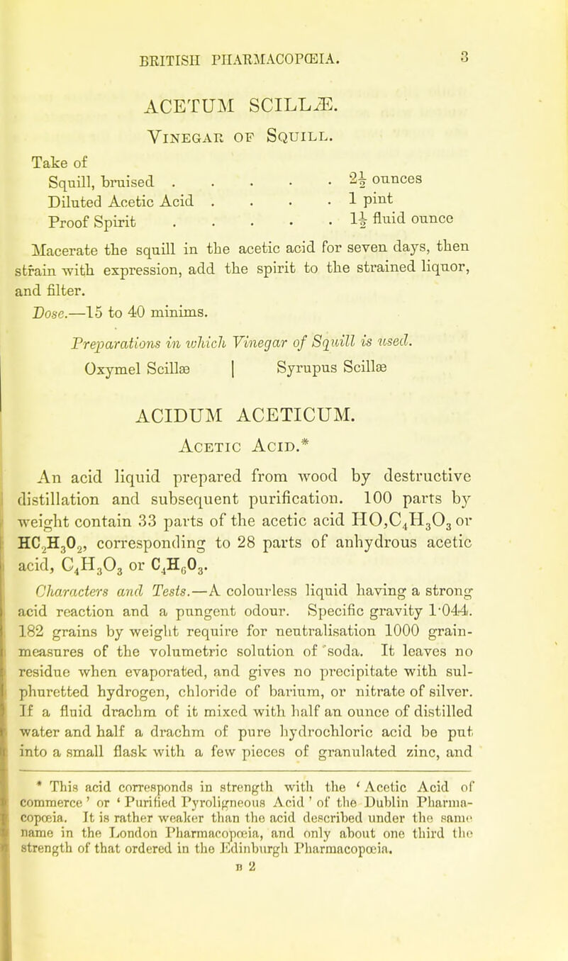 ACETUM SCILL/E. Vinegar of Squill. Take of Squill, bruised ^ ounces Diluted Acetic Acid .... 1 pint Proof Spirit Aiiid ounce Macerate the squill in the acetic acid for seven days, then strain -with expression, add the spirit to the strained liqnor, and filter. Dose.—15 to 40 minims. Freparations in ivliicli Vinegar of Squill is used. Oxymel Scillse [ Syrupus ScillsB ACIDUM ACETICUM. Acetic Acid.* An acid liquid prepared from wood by destructive distillation and subsequent purification. 100 parts hj weight contain 33 parts of the acetic acid HO,C4H303or HC2H3O2, corresponding to 28 parts of anhydrous acetic acid, C.HgOg or C.K.O,. Characters and Tests.—A colourless liquid having a strong acid reaction and a pungent odour. Specific gravity 1'044. 182 grains by weight require for neutralisation 1000 grain- measures of the volumetric solution of soda. It leaves no residue when evaporated, and gives no precipitate with sul- phuretted hydrogen, chloride of bai-ium, or nitrate of silver. If a fluid drachm of it mixed with half an ounce of distilled ■water and half a drachm of pure hydrochloric acid be pnt into a small flask with a few pieces of granulated zinc, and * This acid corresponds in strength with the * Acetic Acid of commerce' or ' Purified ryrolifrneoiis Acid ' of the Duhlin Pharma- copoeia. It is rather wea]«!r tlian the acid descrihed under the same name in the Ijondon Pharmacoprcia, and only ahout one third tlic strength of that ordered in the J^dinburgh Pharmacopoeia. n 2