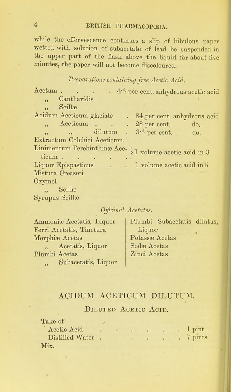 while the effervescence continues a slip of bibulous paper •wetted with solution of subacetate of lead be suspended in the upper part of the flask above the liquid for about five minutes, the paper will not become discoloured. Preparations containing free Acetic Acid. Acetum . . . . 4'6 per cent, anhydrous acetic acid „ Cantharidis „ Scillse Acidum Aceticum glaciale . 84 per cent, anhydrous acid „ Aceticum . . .28 per cent. do. „ ,, dilutum . 3'6 per cent. do. Extractum Colchici Aceticum. Linimentum Terebinthinse Ace- } ,1 volume acetic acid in 3 ticum Liquor Epispasticus . . 1 volume acetic acid in 5 Mistura Creasoti Oxymcl ,, Scillffi Syrupus ScillsB Officinal Acetates. Ammonise Acetatis, Liquor Ferri Acetatis, Tinctura Morphise Acetas ,, Acetatis, Liquor Plumbi Acetas „ Subacetatis, Liquor Plumbi Subacetatis dilutus, Liquor PotassEe Acetas Sodas Acetas Zinci Acetas ACIDUM ACETICUM DILUTUM. Diluted Acetic Acid. Take of Acetic Acid ...... 1 pint Distilled Water 7 pints Mix.