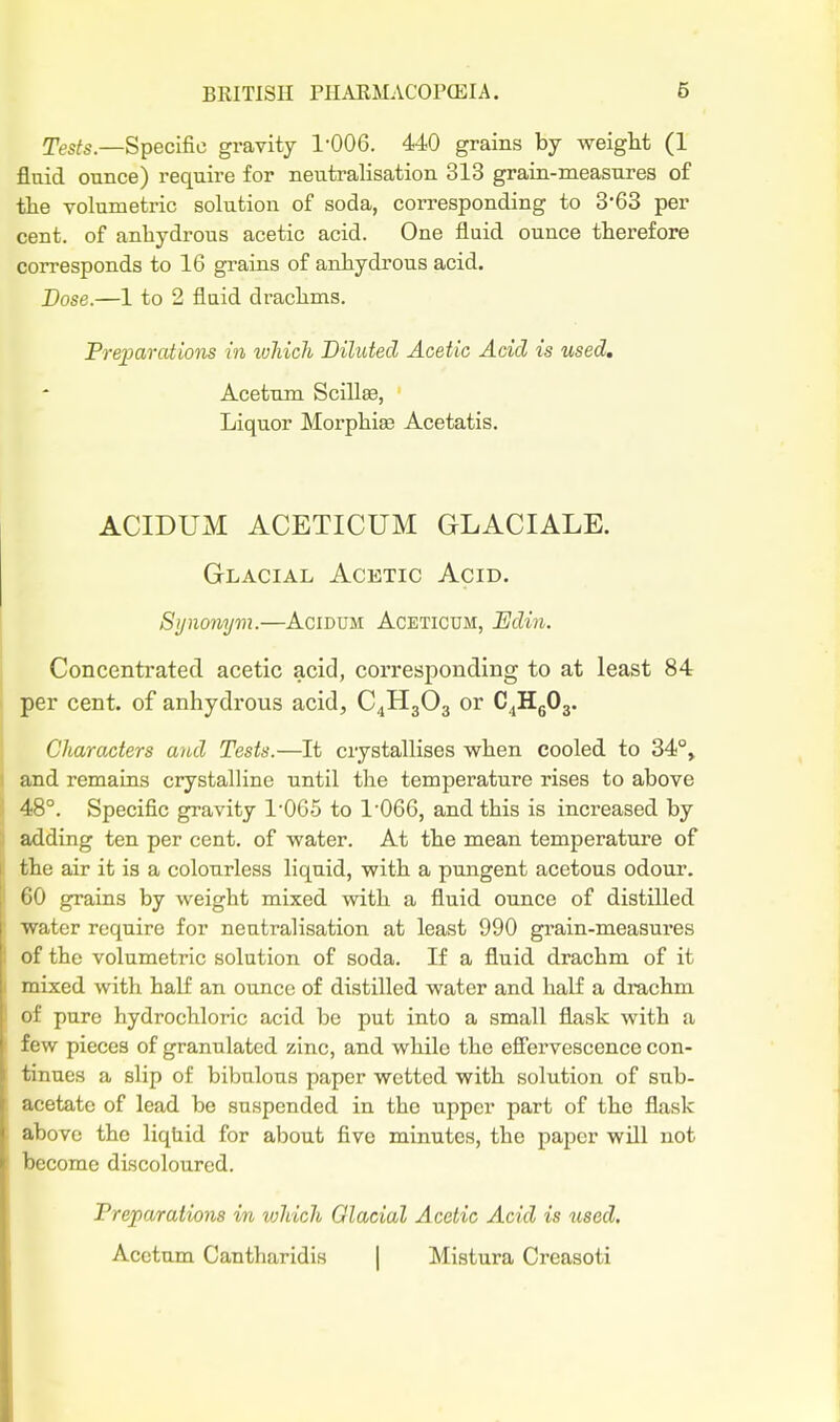 Tes/s.—Specific gravity 1-006. 440 grains by weight (1 flaid ounce) require for neutralisation 313 grain-measures of the volumetric solution of soda, corresponding to 3*63 per cent, of anhydrous acetic acid. One fluid ounce therefore corresponds to 16 grains of anhydrous acid. Dose.—1 to 2 fluid drachms. Preparations in ivhich Diluted Acetic Acid is used, Acetum Scillse, Liquor Morphiae Acetatis. ACIDUM ACETICUM GLACIALE. Glacial Acetic Acid. Synonym.—Acidum Aceticum, Edin. Concentrated acetic acid, corresponding to at least 84 per cent, of anhydrous acid, C4H3O3 or C^HgOg. Characters and Tests.—It crystallises when cooled to 34°» and remains crystalline until the temperature rises to above 48°. Specific gravity 1065 to 1'066, and this is increased by adding ten per cent, of water. At the mean temperature of the air it is a colourless liquid, with a pungent acetous odour. 'jO grains by weight mixed with a fluid ounce of distilled ^vater require for neutralisation at least 990 grain-measures of the volumetric solution of soda. If a fluid drachm of it mixed with half an ounce of distilled water and half a drachm oF pure hydrochloric acid be put into a small flask with a iVnv pieces of granulated zinc, and while the effervescence con- tinues a slip of bibulous paper wetted with solution of sub- '•etate of lead be suspended in the upper part of the flask i)Ove the liquid for about five minutes, the paper will not l)ocome discoloured. Freparations m which Glacial Acetic Acid is used. Acetum Cantharidis | Mistura Creasoti