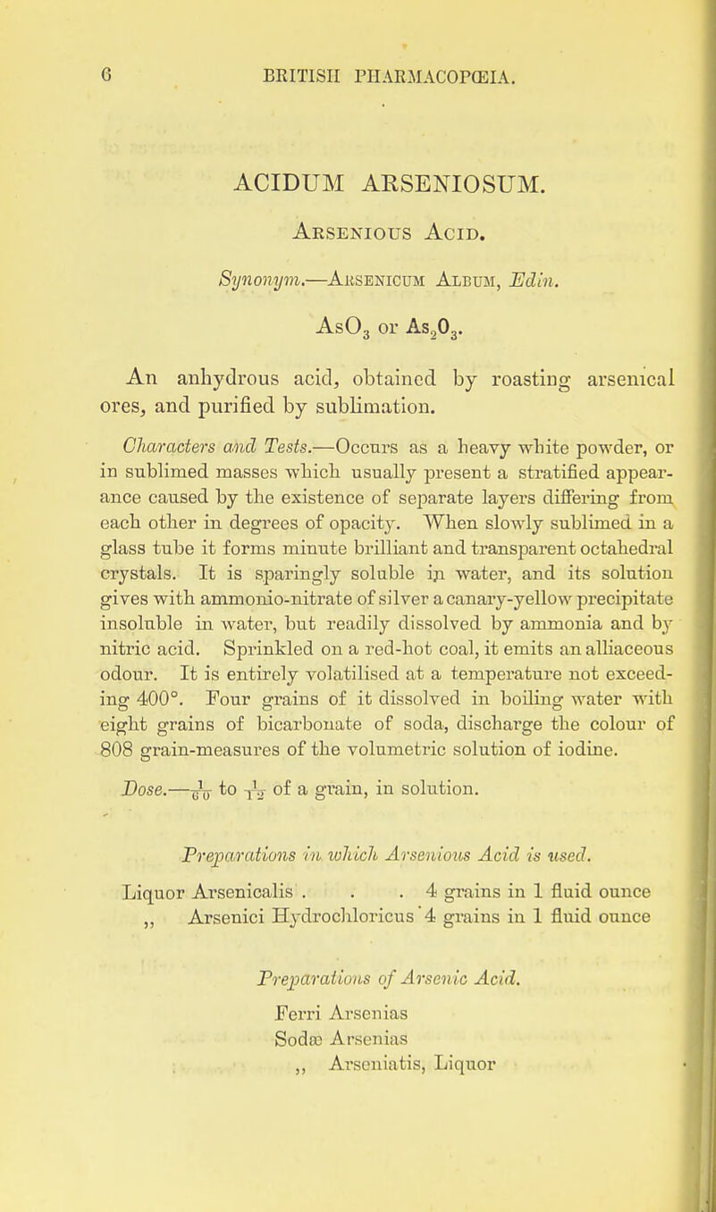 ACIDUM AESENIOSUM. Arsenious Acid. Synonym.—Ausenicum Album, Edin. AsOg or AS2O3. An anhydrous acid, obtained by roasting arsenical ores, and purified by sublimation. Character's and Tests.—Occurs as a heavy white powder, or in subKmed masses which usually present a stratified appear- ance caused by the existence of sei^arate layers differing from each other in degrees of opacity. When slowly sublimed in a glass tube it forms minute brilliant and transparent octahedral crystals. It is sparingly soluble iji water, and its solution gives with ammonio-nitrate of silver a canary-yellow precipitate insoluble in water, but readily dissolved by ammonia and b}' nitric acid. Sprinkled on a red-hot coal, it emits an alliaceous odour. It is entirely volatilised at a temperature not exceed- ing 400°. Four grains of it dissolved in boiling water with eight grains of bicarbonate of soda, discharge the colour of 808 grain-measures of the volumetric solution of iodine. Dose.—to 1^ of a gTain, in solution. Preparations in ivliicli Arsenious Acid is used. Liquor Arsenicalis . . .4 grains in 1 fluid ounce Arsenici Hydrocliloricus '4 grains in 1 fluid ounce Preparations of Arsenic Acid. Ferri Arsenias Soda) Arsenias ,, Ai'scniatis, Liquor .11