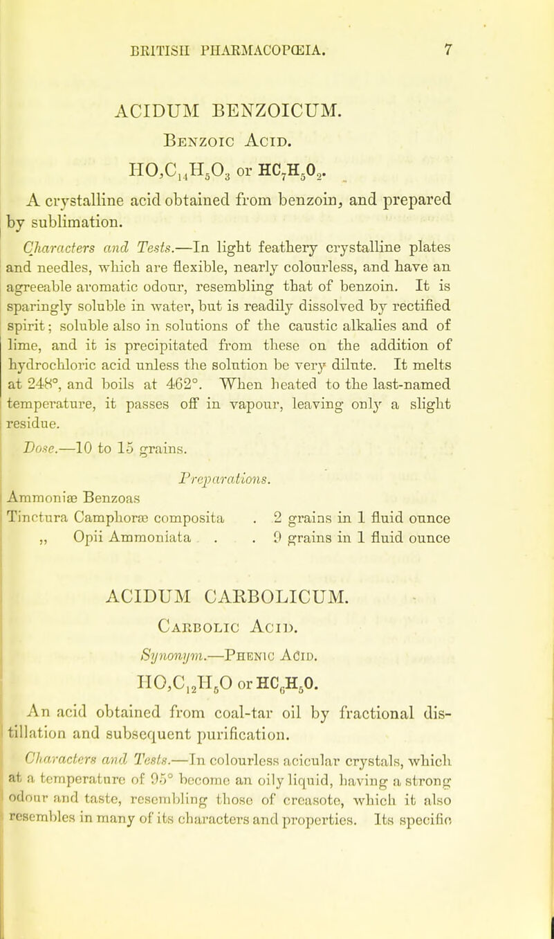 ACIDUM BENZOICUM. Benzoic Acid. HCCi .H^Oa or A crystalline acid obtained from benzoin, and prepared by sublimation. Characters and Tests.—In ligbt featliery crystalline plates and needles, -wliicli are flexible, nearly colourless, and have an agreeable aromatic odonr, resembling tbat of benzoin. It is sparingly soluble in water, but is readily dissolved by rectified spirit; soluble also in solutions of the caustic alkahes and of lime, and it is precipitated fi'om these on the addition of hydrochloric acid unless tlie solution be very dilute. It melts at 248°, and boils at 462°. When heated to the last-named temperature, it passes off in vapour, leaving only a slight residue. Dose.—10 to 15 grains. Freparations. Ammonise Benzoas Tinctura Camphora; composita . 2 grains in 1 fluid ounce „ Opii Ammoniata . . 9 grains in 1 fluid ounce ACIDUM CARBOLICUM. Caebolic Acid. Synonijvi.—Phenic ACid. HO,C„H,0 orHC„H,0. An acid obtained from coal-tar oil by fractional dis- tillation and subsequent purification. Characters and Tests.—In colourless acicular crystals, which , at a temperature of 9-5° become an oily liquid, having a strong odour and taste, rcscmljling those of creasote, which it also resembles in many of its characters and properties. Its specific