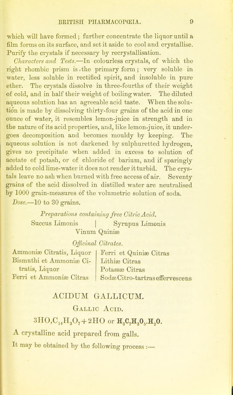 whicli will have formed ; further concentrate the liquor until a film forms on its surface, and set it aside to cool and crystallise. Purify the crystals if necessary by recrystallisation. Characters and Tests.—In colourless crystals, of which the right rhombic prism is .the primary form; very soluble in water, less soluble in rectified spirit, and insoluble in pure ether. The crystals dissolve in three-fourths of their weight of cold, and in half their weight of boiling water. The diluted aqueous solution has an agreeable acid taste. When the solu- tion is made by dissolving thirty-four grains of the acid in one ounce of water, it resembles lemon-juice in strength and in the nature of its acid properties, and, like lemon-juice, it under- goes decomposition and becomes mouldy by keeping. The aqueous solution is not darkened by sulphuretted hydrogen, gives no precipitate when added in excess to solution of acetate of potash, or of chloride of barium, and if sparingly added to cold lime-water it does not render it turbid. The crys- tals leave no ash when burned with free access of air. Seventy grains of the acid dissolved in distilled water are neutralised by 1000 grain-measures of the volumetric solution of soda. Dose.—10 to 30 grains. Preparations containing free Citric Acid. Succus Limonis | Syrupus Limonis Vinum Quini^ Officinal Citrates. Ammonise Citratis, Liquor Ferri et Quiniee Citras Bismuthi et Ammonias Ci- Lithias Citras tratis. Liquor PotassiB Citras Perri et Ammonige Citras SodceCitro-tartrasefiervescens ACIDUM GALLICUM. Gallic Acid, 3H0,C,,H307-1-2II0 or HgC^HjO^.H^O. A crystalline acid prepared from galls. It may be obtained by the following process :—