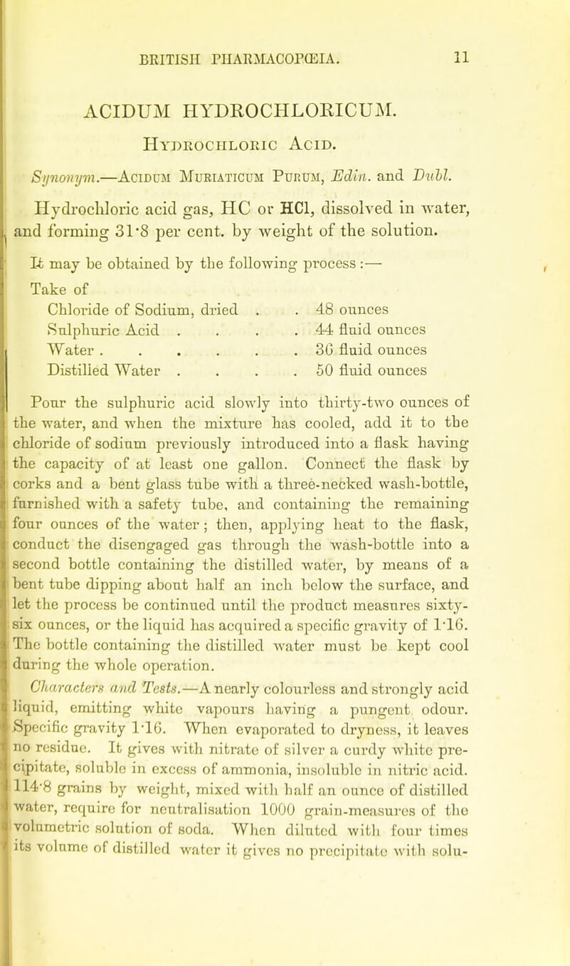 ACIDUM HYDROCHLOKICUM. Hydrocpilokic Acid. Sijnonyvi.—AciDUM Mubtaticum Purum, Edin. and Dii&Z. Hydrochloric acid gas, HC or HCl, dissolved in water, and forming 31*8 per cent, by weight of the solution. Ifc may be obtained by the following process :— Take of Chloride of Sodium, dried . . 48 ounces Sulphuric Acid . . . .44 fluid ounces Water ...... 3G fluid ounces Distilled Water . . . .50 fluid ounces Pour the sulphuric acid slowly into thirty-two ounces of the water, and when the mixture has cooled, add it to the chloride of sodium previously introduced into a flask having the capacity of at least one gallon. Connect the flask by corks and a bent glass tube with a three-necked wash-bottle, furnished with a safety tube, and containing the remaining four ounces of the water; then, applying heat to the flask, conduct the disengaged gas through the wash-bottle into a second bottle containing the distilled water, by means of a bent tube dipping about half an inch below the surface, and let the process be continued until the j^rodnct measures sixty- six ounces, or the liquid has acquired a specific gravity of 1'16. The bottle containing the distilled water must be kept cool during the whole operation. Characters and Tests.—A nearly colourless and strongly acid liquid, emitting white vapours having a pungent odour. Specific gravity 1'16. When evaporated to dryness, it leaves no residue. It gives with nitrate of silver a curdy white pre- cipitate, soluble in excess of ammonia, insoluble in nitric acid. 114-8 grains by weight, mixed with half an ounce of distilled water, require for neutralisation 1000 grain-measures of the yolnmetric solution of soda. When diluted with four times its volume of distilled water it gives no precipitate with solu-