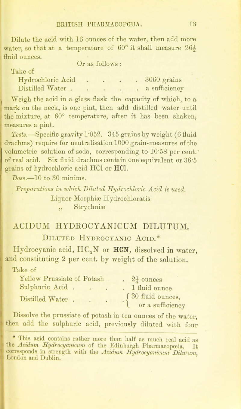 I Dilute the acid with 16 ounces of the water, then add more water, so that at a temperature of 60° it shall measure 26^ ; fluid ounces. IOr as follows : Take of Hydrochloric Acid .... 3060 gi'ains I Distilled Water . . . . .a sufficiency j Weigh the acid in a glass flask the capacity of which, to a j mark on the neck, is one pint, then add distilled water until ' the mixture, at 60° temperature, after it has been shaken, measures a pint. Tests.—Specific gravity 1'052. 345 grains by weight (6 fluid drachms) require for neutralisation 1000 grain-measures of the I volumetric solution of soda, corresponding to 1058 per cent. of real acid. Six fluid drachms contain one equivalent or ;36*5 grains of hydrochloric acid HCl or HCl. Dose.—10 to 30 minims. Frepamtions in which Diluted Hydrochloric Acid is used. Liquor MorphifB Hydrochloratis „ Strychniae ACIDUM HYDROCYANICUM DILUTUM. Diluted Hydrocyanic Acid.* Hydrocyanic acid, HC2N or HON, dissolved in water, and constituting 2 per cent, by weight of the solution. Take of Yellow Prussiate of Potash . 2^ ounces Sulphuric Acid ... .1 fluid ounce Distilled Water . . . f 30 fluid ounces, I or a sufficiency Dissolve the prussiate of potash in ten ounces of the water, then add the sulphuric acid, previously diluted with lour • This acid contains rather more than half as much real acid as the Acidum Hydrocyaniciun of the J'ldinhtirgh Pharinacopceia. It corresponds in strength with the Acidum Jlydrocynmciun Dilulwm, London and Lublin.