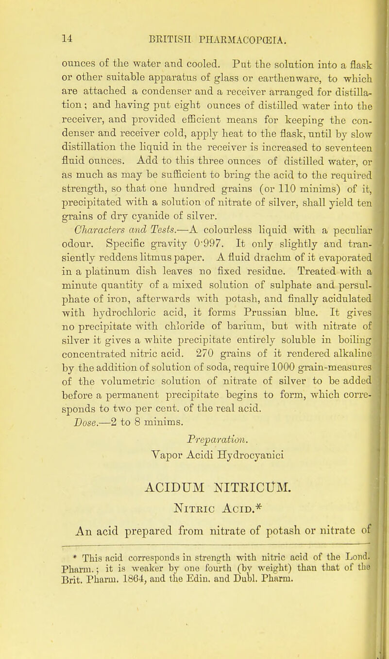 ounces of the water and cooled. Pat the solution into a flask or other suitable apparatus of glass or earthenware, to which are attached a condenser and a receiver arranged for distilla- tion ; and having put eight ounces of distilled water into the receiver, and provided efficient means for keeping the con- denser and receiver cold, apply heat to the flask, until by slow distillation the liquid in the receiver is increased to seventeen fluid ounces. Add to this three ounces of distilled water, or as much as may be sufficient to bring the acid to the required strength, so that one hundred grains (or 110 minims) of it, precipitated with a solution of nitrate of silver, shall yield ten grains of dry cyanide of silver. Characters and Tests.—A colourless liquid with a peculiar odour. Specific gravity 0997. It only slightly and tran- siently reddens litmus paper. A fluid drachm of it evaporated in a platinum dish leaves no fixed residue. Treated with a minute quantity of a mixed solution of sulphate and persul- phate of iron, afterwards with j^otash, and finally acidulated with hydrochloric acid, it forms Prussian blue. It gixe> no precif)itate with chloride of barium, but Avith nitrate of silver it gives a white precipitate entirely soluble in boiling concentrated nitric acid. 270 grains of it rendered alkaline by the addition of solution of soda, require 1000 g'rain-measures of the volumetric solution of nitrate of silver to be added before a permanent precipitate begins to form, which corre- sponds to two per cent, of the real acid. Dose.—2 to 8 minims. Preparation. Vapor Acidi Hydrocyanici ACIDUM NITRICtTM. Nitric Acid.* An acid prepared from nitrate of potash or nitrate of * This acid corresponds in strength with nitric acid of the Lond. Pharm.; it is weaker by one fourth (by weight) than that of the Brit, Pharm. 1864, and the Edin. and Dubl. Pharm.