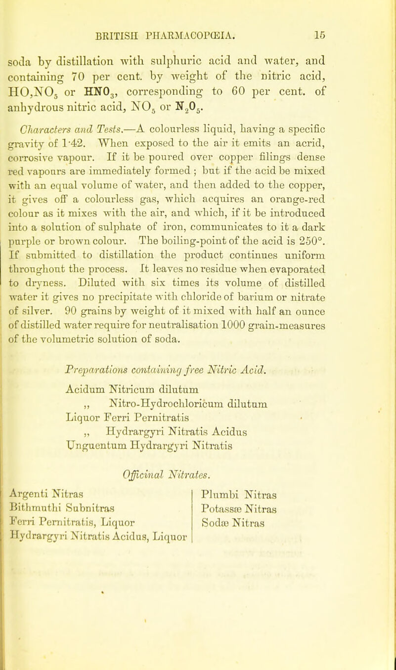 soda by distillation with sulphuric acid and water, and containing 70 per cent, by weight of the nitric acid, HCXOj or HNO3, corresponding to 60 per cent, of anhydrous nitric acid, NO5 or S^Oy Cliaraders and Tests.—A colourless liquid, having a specific gravity of 142. When exposed to the air it emits an acrid, corrosive vapour. If it be poured over copper filings dense red vapours are immediately formed ; but if the acid be mixed with an equal volume of water, and then added to the copper, it gives oflP a colourless gas, which acquires an orange-red colour as it mixes with the air, and which, if it be introduced into a solution of sulphate of iron, communicates to it a dark purple or brown colour. The boiling-point of the acid is 250°. If submitted to distillation the product continues uniform throughout the process. It leaves no residue when evaporated to diyness. Diluted with six times its volume of distilled water it gives no precipitate with chloride of barium or nitrate of silver. 90 grains by weight of it mixed with half an ounce of distilled water require for neutralisation 1000 grain-measures of the volumetric solution of soda. Preparations cmtaininrj free Nitric Acid. Acidum Nitricum dilutum ,, Nitro-Hydrochloricum dilutum Liquor Ferri Pernitratis „ Hydrargyri Nitratis Acidus Unguentum Hydrargyri Nitratis Officinal Nitrates. Argenti Nitras Bithmuthi Subnitras Ferri Pernitratis, Liquor Hydrargyri Nitratis Acidus, Liquor Plumbi Nitras PotassfB Nitras SodfB Nitras