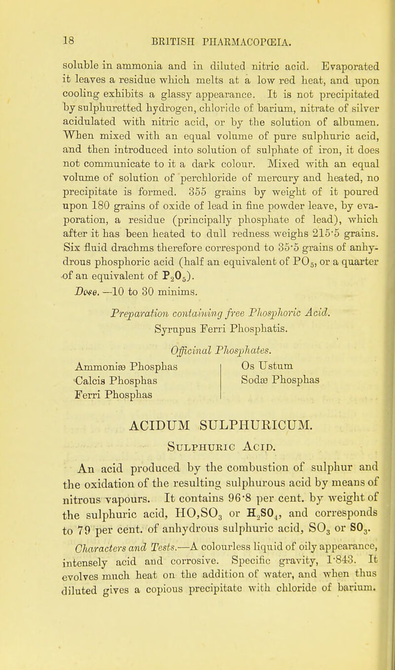 soluble in ammonia and in diluted nitric acid. Evaporated it leaves a residue wMch melts at a low red heat, and upon cooling exhibits a glassy appearance. It is not precipitated by sulphuretted hydrogen, chloride of barium, nitrate of silver acidulated with nitric acid, or by the solution of albumen. When mixed with an equal volume of pure sulphuric acid, and then introduced into solution of sulphate of iron, it does not communicate to it a dark colour. Mixed with an equal volume of solution of perchloride of mercury and heated, no precipitate is formed. 355 grains by weight of it poured upon 180 grains of oxide of lead in fine powder leave, by eva- poration, a residue (principally phosphate of lead), which after it has been heated to dull redness weighs 215*5 grains. Six fluid drachms therefore correspond to 355 grains of anhy- drous phosphoric acid (half an equivalent of PO5, or a quarter of an equivalent of P2O5). De^e. —10 to 30 minims. Preparation coniaining free Phosplioric Acid. Syi'upus Ferri PhosjDhatis. Officinal Pliospliates. Ammonias Phosphas ■Calcia Phosphas Ferri Phosphas Os Ustum Sodce Phosphas ACIDUM SULPHURICUM. Sulphuric Acid. An acid produced by the combustion of sulphur and the oxidation of the resulting sulphurous acid by means of nitrous vapours. It contains 96-8 per cent, by weight of the sulphuric acid, HOjSOg or H^SO^, and corresponds to 79 per cent, of anhydrous sulphuric acid, SO3 or SO3. Characters and Tests.—A colourless liquid of oily appearance, intensely acid and corrosive. Specific gravity, 1-843. It evolves much heat on the addition of water, and when thus diluted ives a copious precipitate with chloride of barium.