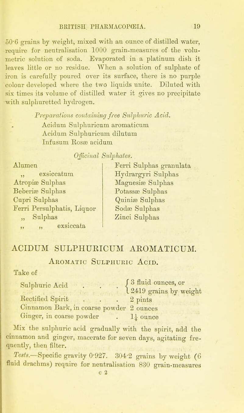 506 gi-ains by weight, mixed witli an ounce of distilled water, require for neutralisation 1000 grain-measures of tlie volu- metric solution of soda. Evaporated in a platinum disli it leaves little or no residue. When a solution of sulphate of iron is carefully poured over its surface, there is no purple colour developed where the two liquids unite. Diluted with six times its volume of distilled water it gives no precipitate with sulphuretted hydrogen. Preparations containing free Sulplmric Acid. Acidum Sulphuricum aromaticum Acidum Sulphuricum dilutum Inf usum RosiB acidum OfftciiLol Sulphates. Alumen ,, exslccatum AtropisB Sulphas Beberite Sulphns Capri Sulphas Ferri Persulphatis, Liquor ,, Sulphas „ „ exsiccata Ferri Sulphas granulata Hydrargyri Sulphas Magnesife Sulphas Potassse Sulphas Quinise Sulphas SodfB Sulphas Zinci Sulphas ACIDUM SULPHUEICUM AEOMATICUM. Aromatic Sulphuric Acid. Take of Sulphuric Acid . . . (3 fluid ounces, or L 2419 grains by weight Rectified Spirit ... 2 pints Cinnamon Bark, in coarse powder 2 ounces Ginger, in coarse powder . 1^ ounce Mix the sulphuric acid gradually with the spirit, add the cinnamon and ginger, macerate for seven days, agitating fre- quently, then filter. Tes/.s.—Specific gravity 0-927. 304-2 grains by weight (6 fluid drachms) require for neutralisation 830 grain-measures c 2