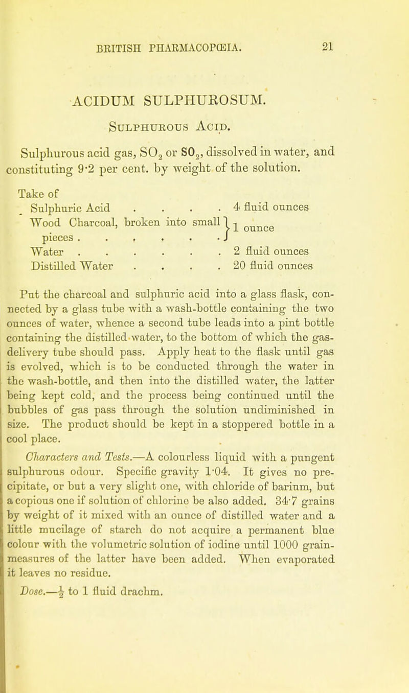 ACIDUM SULPHUROSUM. Sulphurous Acid. Sulpliurous acid gas, SOj or SO2, dissolved in water, and constituting 9'2 per cent, by weight of the solution. Take of Sulphuric Acid ... .4 fluid ounces Wood Charcoal, broken into small! -j^ ounce pieces . . . . . • J Water . . . . . .2 fluid ounces Distilled Water . . . .20 fluid ounces Put the charcoal and sulphuric acid into a glass flask, con- nected by a glass tube with a wash-bottle containing the two ounces of water, whence a second tube leads into a pint bottle containing the distilled water, to the bottom of which the gas- dehvery tube should pass. Apply heat to the flask until gas is evolved, which is to be conducted through the water in the wash-bottle, and then into the distilled water, the latter being kept cold, and the process being continued until the bubbles of gas pass through the solution undiminished in size. The product should be kept in a stoppered bottle in a cool place. Characters and Tests.—A colourless liquid with a pungent sulphurous odour. Specific gravity 1'04. It gives no pre- cipitate, or but a very slight one, with chloride of barium, but a copious one if solution of chlorine be also added. 34'7 grains by weight of it mixed with an ounce of distilled water and a Httle mucilage of starch do not acquire a permanent blue colour with the volumetric solution of iodine until 1000 grain- measures of the latter have been added. When evaporated it leaves no residue. Dose.—I to 1 fluid drachm.