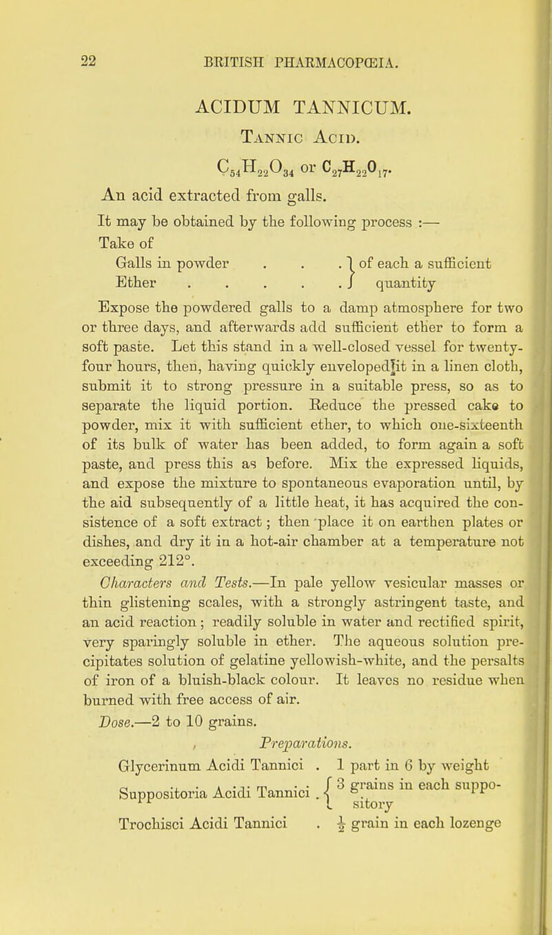 ACIDUM TANNICUM. Tannic Acid. C54H22O34 or C27H220j7. An acid extracted from galls. It may be obtained by tlie following process :— Take of Galls in powder . . . 1 of each, a sufficient Ether . . . . . J quantity Expose the powdered galls to a damp atmosphere for two or three days, and afterwards add sufficient ether to form a soft paste. Let this stand in a well-closed vessel for twenty- four hours, then, having quickly euveloped|it in a linen cloth, submit it to strong pressure in a suitable press, so as to separate the liquid portion. Reduce the pressed cake to powder, mix it with sufficient ether, to which one-sixteenth of its bulk of water has been added, to form again a soft paste, and press this as before. Mix the expressed liquids, and expose the mixture to spontaneous evaporation untd, by the aid subsequently of a little heat, it has acquired the con- sistence of a soft extract; then 'place it on earthen plates or dishes, and dry it in a hot-air chamber at a temperature not exceeding 212°. Characters and Tests.—In pale yellow vesicular masses or thin glistening scales, with a strongly astringent taste, and an acid reaction; readily soluble in water and rectified spirit, very sparingly soluble in ether. TJie aqueous solution pre- cipitates solution of gelatine yellowish-white, and the persalts of iron of a bluish-black colour. It leaves no residue when burned with free access of air. Dose.—2 to 10 grains. Freparations. Glycerinum Acidi Tannici . 1 part in 6 by weight c( -J. • A -J-rn ■ • f 3 grains in each suppo- Suppositona Acidi Tannici . | ° .^^ ' ^ Trochisci Acidi Tannici . h grain in each lozenge