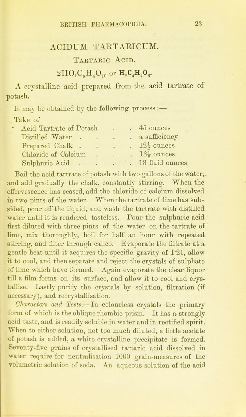ACIDUM TARTARICUM. Tartaric Acid. 2HO,C,H,0,o or H,C,HA. A crystalline acid prepared from the acid tartrate of potash. It may be obtained by the following process :— Take of ' Acid Tartrate of Potash . . 45 ounces Distilled Water .... a sufiBciency Prepared Chalk . . . .12^ ounces Chloride of Calcium . . . 13^ ounces Sulphuric Acid . . . .13 fluid ounces Boil the acid tartrate of potash with two gallons of the water,, and add gradually the chalk, constantly stirring. When the effervescence has ceased, add the chloride of calcium dissolved in two pints of the water. When the tartrate of lime has sub- sided, pour off the liquid, and wash the tarti^ate with distilled water tmtil it is rendered tasteless. Pour the sulphuric acid first diluted with three pints of the water on the tartrate of lime, mix thoroughly, boil for half an hour with repeated, stirring, and filter through calico. Evaporate the filtrate at a gentle heat until it acquires the specific gi'avity of 1'21, allow it to cool, and then separate and reject the crystals of sulphate of lime which have formed. Again evaporate the clear liquor till a film forms on its surface, and allow it to cool and crys- tallise. Lastly purify the crystals by solution, filtration (if necessary), and recrystallisation. Characters and Tests.—In colourless crystals the primary form of which is the oblique rhombic prism. It has a strongly acid taste, and is readily solnblo in water and in rectified spirit. When to either solution, not too much diluted, a little acetate of potash is added, a white crystalline precipitate is formed. Seventy-five grains of crystallised tartaric acid dissolved in water require for ncutralis:ition 1000 grain-measures of the volumetric solution of soda. An aqueous solution of the acid