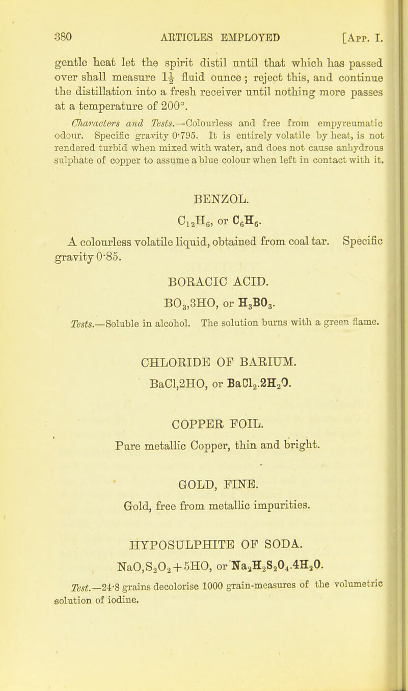 gentle heat let tlie spirit distil until tliat whicli has passed over shall measure 1^ fluid ounce; reject this, and continue the distillation into a fresh receiver until nothing more passes at a temperature of 200°. Cluiracters and Tests.—Colourless and free from empyreumatic odoiir. Specific gravity 0'795. It is entirely volatile by heat, is not rendered turbid when mixed with water, and does not cause anhydrous sulphate of copper to assume a blue colour when left in contact with it. BENZOL. A colourless volatile liquid, obtained from coal tar. Specific gravity 0'85. BORACIC ACID. B03,3HO, or H3BO3. Soluble in alcohol. The solution bums with a green flame. CHLORIDE OF BARIUM. BaCl,2H0, or BaCl2.2H20. COPPER FOIL. Pare metallic Copper, thin and bright. GOLD, PINE. Gold, free from metalhc impurities. HYPOSULPHITE OF SODA. NaO,S202 + 5HO, or Na2H2S204.4H20. Test.—2i-8 grains decolorise 1000 grain-measures of the volumetric solution of iodine.