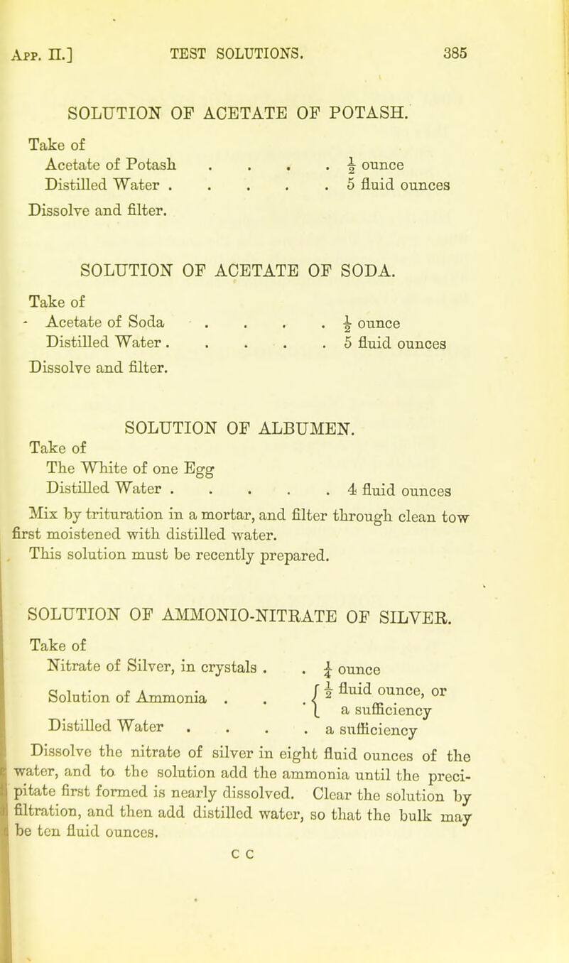 SOLUTION OF ACETATE OF POTASH. Take of Acetate of Potash . . . . ^ ounce Distilled Water . . . . .5 fluid ounces Dissolve and filter. SOLUTION OF ACETATE OF SODA. Take of Acetate of Soda . . . •2 ounce Distilled Water 5 fluid ounces Dissolve and filter. SOLUTION OF ALBUMEN. Take of The White of one Egg Distilled Water 4 fluid ounces Mix by trituration in a mortar, and filter through clean tow first moistened with distilled water. This solution must be recently prepared. SOLUTION OF AMMONIO-NITRATE OF SILVER. Take of Nitrate of Silver, in crystals . . ^ ounce Solution of Ammonia . . / i Aiiid ounce, or L a sufficiency Distilled Water .... a sufficiency Dissolve the nitrate of silver in eight fluid ounces of the water, and to the solution add the ammonia until the preci- pitate first formed is nearly dissolved. Clear the solution by filtration, and then add distilled water, so that the bulk may be ten fluid ounces.