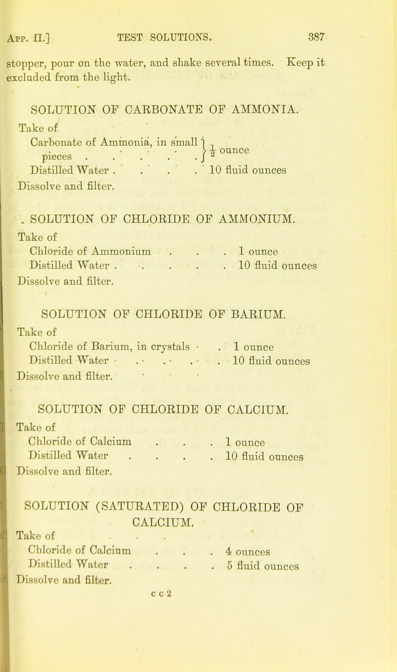 gtopper, pour on the water, and shake several times. Keep it excluded from the light. SOLUTION OF CARBONATE OF AMMONIA. Take of Carbonate of Ammonia, in small 1 , ^ -k ounce pieces . . . . . J ^ Distilled Water . .  . ' .10 fluid ounces Dissolve and filter. . SOLUTION OF CHLORIDE OF AMMONIUM. Take of Chloride of Ammonium . . .1 ounce Distilled Water . . . . .10 fluid ounces Dissolve and filter. SOLUTION OF CHLORIDE OF BARIUM. Take of Chloride of Barium, in crystals • . 1 ounce Distilled Water ■ . • . • . • .10 fluid ounces Dissolve and filter. • • SOLUTION OF CHLORIDE OF CALCIUM. Take of Chloride of Calcium . . .1 ounce Distilled Water . . . .10 fluid ounces Dissolve and filter. SOLUTION (SATURATED) OF CHLORIDE OF CALCIUM, Take of ... Chloride of Calcium , . .4 ounces Distilled Water .... 5 fluid ounces Dissolve and filter.