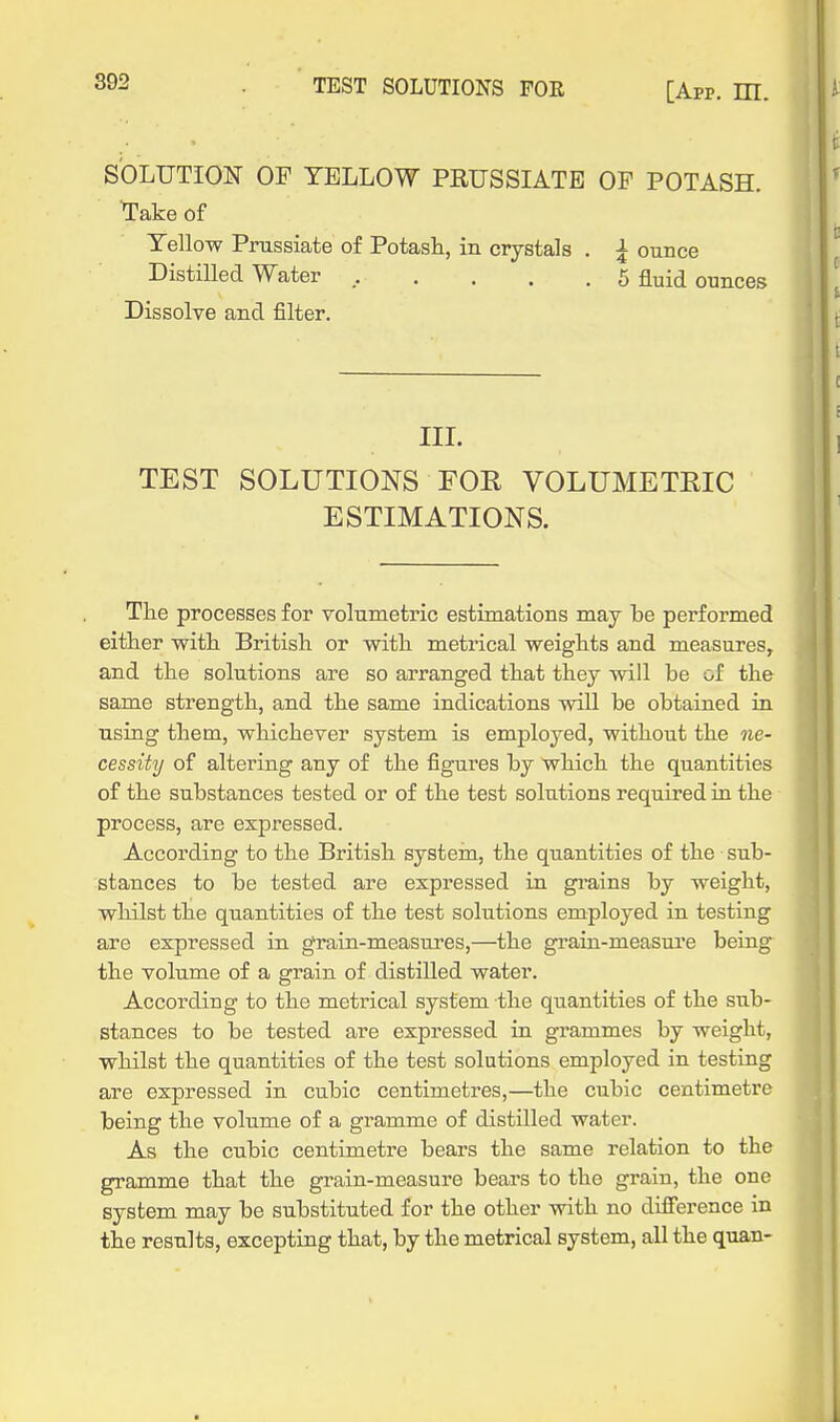t SOLUTION OF YELLOW PRUSSIATB OF POTASH. ^ Take of Tellow Prussiate of Potasli, in crystals . ^ ounce Distilled Water ...... 5 fluid ounces ! i Dissolve and filter. ' t III. TEST SOLUTIONS FOR VOLUMETEIC ESTIMATIONS. The processes for volumetric estimations may be performed either witli British or with metrical weights and measures, and the solutions are so arranged that they will be of the same strength, and the same indications will be obtained in using them, whichever system is employed, without the ne- cessity of altering any of the figures by which the quantities of the substances tested or of the test solutions required iu the process, are expressed. According to the British systein, the quantities of the sub- stances to be tested are expressed in gi-ains by weight, whilst the quantities of the test solutions employed in testing are expressed in grain-measui'es,—the grain-measure being the volume of a grain of distilled water. According to the metrical system the quantities of the sub- stances to be tested are expressed in grammes by weight, whilst the quantities of the test solutions employed in testing are expressed in cubic centimetres,—the cubic centimetre being the volume of a gramme of distilled water. As the cubic centimetre bears the same relation to the gramme that the grain-measure bears to the grain, the one system may be substituted for the other with no difference in the results, excepting that, by the metrical system, all the quan- 1