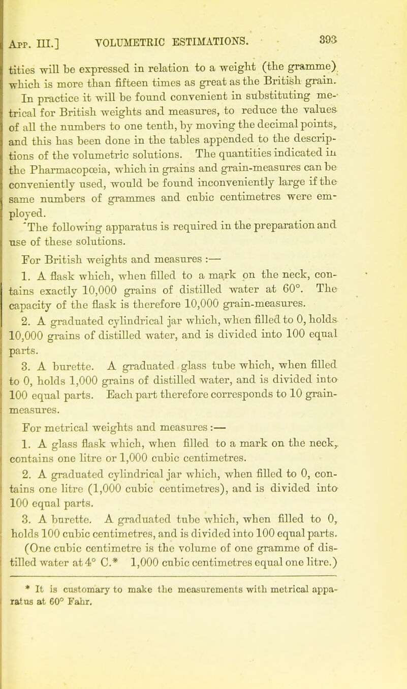 titles will be expressed in relation to a weight (the gramme) winch is more than fifteen times as great as the British grain. In practice it will be found convenient in substituting me-' trical for British weights and measures, to reduce the values of all the numbers to one tenth, by moving the decimal points,, and this has been done in the tables appended to the descrip- tions of the volumetric solutions. The quantities indicated in the Pharmacopoeia, which in grains and grain-measures can be conveniently used, would be found inconveniently large if the same numbers of granames and cubic centimetres were em- ployed. The following apparatus is required in the preparation and use of these solutions. For British weights and measures :— 1. A flask which, when filled to a mark on the neck, con- tains exactly 10,000 grains of distilled water at 60°. The capacity of the flask is therefore 10,000 grain-measures. 2. A graduated cylindrical jar which, when filled to 0, holds 10,000 grains of distUled water, and is divided into 100 equal parts. 3. A burette. A graduated glass tube which, when filled to 0, holds 1,000 grains of distilled water, and is divided inta 100 equal parts. Each part therefore corresponds to 10 grain- measures. For metrical weights and measures:— 1. A glass flask which, when filled to a mark on the neck^ contains one litre or 1,000 cubic centimetres. 2. A graduated cylindrical jar which, when filled to 0, con- tains one litre (1,000 cubic centimetres), and is divided into 100 equal parts. 3. A burette. A graduated tube which, when filled to 0, holds 100 cubic centimetres, and is divided into 100 equal parts. (One cubic centimetre is the volume of one gramme of dis- tilled water at4° C* 1,000 cubic centimetres equal one litre.) * It is customary to mate the measurements with metrical appa- ratus at 60° Fahr.