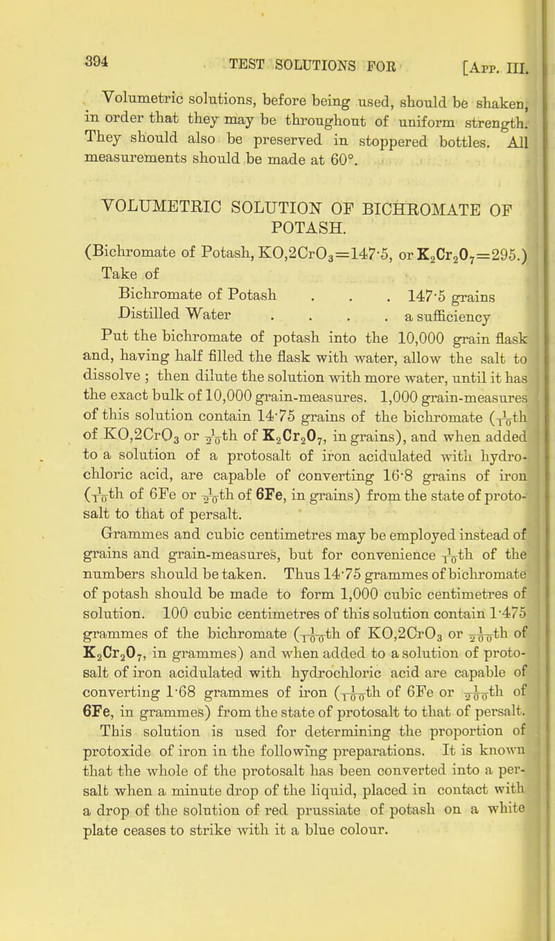 Volumetric solutions, before being used, should be shaken, in order that they may be throughout of uniform strength. They should also be preserved in stoppered bottles. All measurements should be made at 60°. VOLUMETRIC SOLUTION OF BICHROMATE OF POTASH. (Bicliromate of Potash, KO,2Cr03=147-5, or K2Cr207=295.) Take of Bichromate of Potash . . . 147-5 grains Distilled Water .... a sufficiency Put the bicliromate of potash into the 10,000 grain flask and, having half filled the flask with water, allow the salt to dissolve ; then dilute the solution with more water, until it has the exact bulk of 10,000 grain-measures. 1,000 grain-measures of this solution contain 1475 grains of the bichromate (^th. of KO,2Cr03 or -^^th of KgCraOy, ingrains), and when added to a solution of a protosalt of iron acidulated with hydro- chloric acid, are capable of converting 16'8 grains of iron (y^th of 6Fe or ^th. of 6Fe, in grains) from the state of proto- salt to that of persalt. Grammes and cubic centimetres may be employed instead of grains and grain-measures, but for convenience ^jyth. of the numbers should be taken. Thus 14'75 grammes of bicliromate of potash should be made to form 1,000 cubic centimetres of solution. 100 cubic centimetres of this solution contain 1475 grammes of the bichromate (xott^'I'^ of KO,2Cr03 or ^-roth of K2Cr207, in grammes) and when added to a solution of proto- salt of iron acidulated with hydrochloric acid are capable of converting 1*68 grammes of iron (y^tli of 6Fe or ^iir*^^ 6Fe, in grammes) from the state of protosalt to that of persalt. This solution is used for determining the proportion of protoxide of iron in the followi'ng preparations. It is kno'wni that the whole of the pi'otosalt has been converted into a per- salt when a minute drop of the liquid, placed in contact with a drop of the solution of red prussiate of potash on a white plate ceases to strike with it a blue colour.