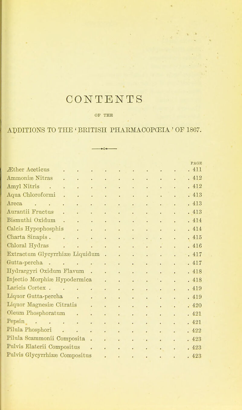 CONTENTS OF THE ADDITIONS TO THE 'BKITISH PHARMAOOPCEIA' OF 1867. PAGE ^ther Aceticus 411 AmmonijB Nitras 412 AmylNitris 412 Aqua Chloroformi 413 Areca 413 Aurantii Fructus 413 Bismuthi Oxidum . 414 Calcis Hypophosphis 414 Charta Sinapis 415 Chloral Hydras 416 Extract am Glycyrrhizje Liquidmn 417 Gutta-percha 417 Ilydrargyri Oxidum Flavum 418 Injectio Morphite Hypodermica 418 Laricis Cortex 419 Liquor Gutta-percha 419 Liquor Magnesise Citratis 420 Oleum Phosphoratum 421 Pepsin 421 Pihila Phosphori 422 Pilula Scammonii Composita 423 Pulvis Elaterii Compositus 423 Palvis Glycyrrhizse Compositus 423