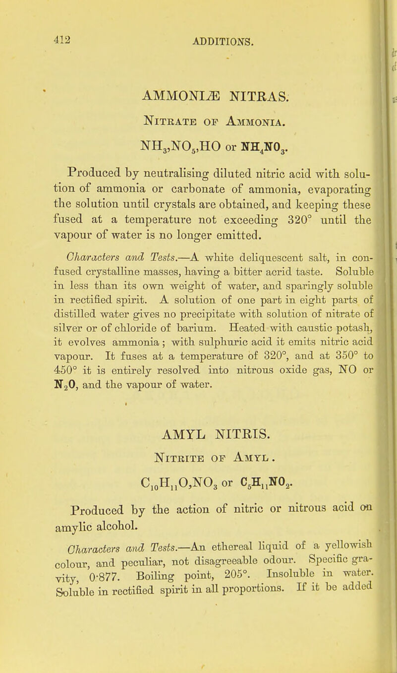 AMMONIiE NITRAS. Nitrate of Ammonia. NHjjNOs.HO or NH.NOj. Produced by neutralising diluted nitric acid with, solu- tion of ammonia or carbonate of ammonia, evaporating the solution until crystals are obtained, and keeping these fused at a temperature not exceeding 320° until the vapour of water is no longer emitted. Characters and, Tests.—A white deliquescent salt, in con- fused crystalline masses, having a bitter acrid taste. Soluble in less than its own weight of water, and sparingly soluble in rectified spirit. A solution of one part in eight parts of distilled water gives no precipitate with solution of nitrate of silver or of chloride of barium. Heated with caustic potash, it evolves ammonia ; with sulphuric acid it emits nitric acid vapour. It fuses at a temperature of 320°, and at 350° to 450° it is entirely resolved into nitrous oxide gas, NO or N2O, and the vapour of water. AMYL NITRIS. Nitrite op Amyl . C,oH„0,N03 or C,H.,NO,. Produced by the action of nitric or nitrous acid on amylic alcohol. Oharaoters and Tests—A.u ethereal liquid of a yeUowish colour, and pecuHar, not disagreeable odour. Specific gra- vity, 'o-877. Boiling point, 205°. Insoluble in water. Soluble in rectified spirit in aU proportions. If it be added
