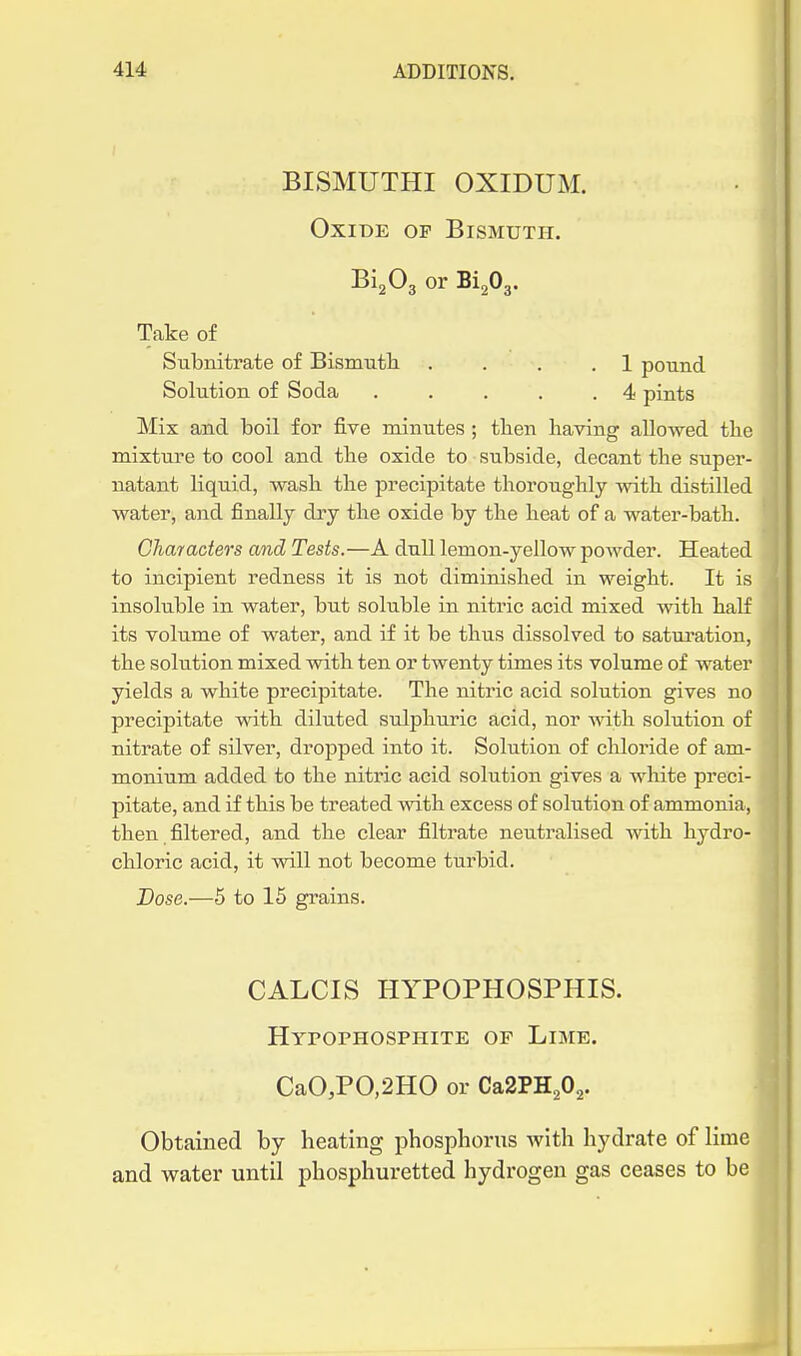 BISMUTHI OXIDUM. Oxide op Bismuth. BigOg or BigOg. Take of Subnitrate of Bismuth .... 1 pound Solution of Soda . . . . .4 pints Mix and boil for five minutes; tben Having aUowed the mixture to cool and the oxide to subside, decant the super- natant liquid, wash the precipitate thoroughly with distilled water, and finally dry the oxide by the heat of a water-bath. Characters and Tests.—A dull lemon-yellow powder. Heated to incipient redness it is not diminished in weight. It is ', insoluble in water, but soluble in nitric acid mixed with half I its volume of water, and if it be thus dissolved to satui-ation, j the solution mixed with ten or twenty times its volume of water ' yields a white precipitate. The nitric acid solution gives no precipitate with diluted sulphuric acid, nor with solution of j | nitrate of silver, dropped into it. Solution of chloride of am- ' monium added to the nitric acid solution gives a white preci- pitate, and if this be treated with excess of solution of ammonia, then filtered, and the clear filtrate neutralised with hydro- chloric acid, it will not become turbid. Dose.—5 to 15 grains. CALCIS HYPOPHOSPHIS. Hypophosphite op Lime. CaO,PO,2HO or Ca2PH202. Obtained by heating phosphorus with hydrate of lime and water until phosphuretted hydrogen gas ceases to be i