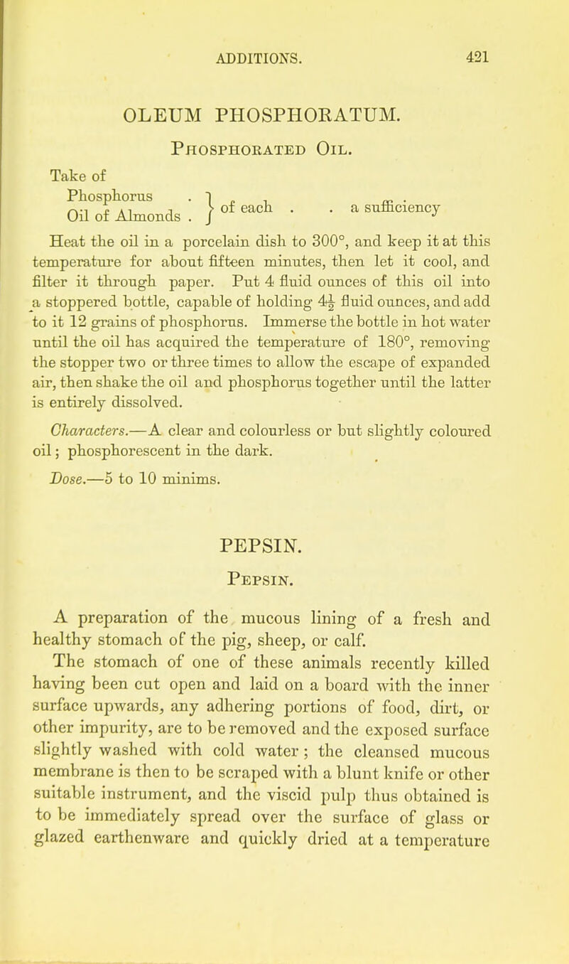 OLEUM PHOSPHORATUM. Phosphorated Oil. Take of on of Almonds . / ^^ ' ' sufficiency Heat the oil in a porcelain dish to 300°, and keep it at this temperature for about fifteen minutes, then let it cool, and filter it through paper. Put 4 fluid ounces of this oil into a stoppered bottle, capable of holding fluid ounces, and add to it 12 grains of phosphorus. Immerse the bottle in hot water until the oil has acquired the temperature of 180°, removing the stopper two or three times to allow the escape of expanded air, then shake the oil and phosphoriis together until the latter is entirely dissolved. Characters.—A clear and colourless or but shghtly coloured oil; phosphorescent in the dark. Dose.—5 to 10 minims. PEPSIN. Pepsin. A preparation of the mucous lining of a fresh and healthy stomach of the pig, sheep, or calf. The stomach of one of these animals recently killed having heen cut open and laid on a board with the inner surface upwards, any adhering portions of food, dirt, or other impurity, are to be removed and the exposed surface slightly washed with cold water ; the cleansed mucous membrane is then to be scraped with a blunt knife or other suitable instrument, and the viscid pulp thus obtained is to be immediately spread over the surface of glass or glazed earthenware and quickly dried at a temperature